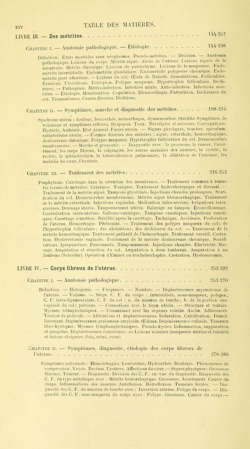 LIVRE III. — Des métrites 144-2b2 Chapitre i. — Anatomie pathologique. — Étiologie 144-198 Définition. États morbides sans néoplasmes. Pseudo-métrites. — Division. — Anatomie pathologique. Lésions du corps. Métrite aiguë. Abcès de l'utérus. Lésions aiguës de la muqueuse. Métrite chronique. Lésions du parenchyme. Lésions de la muqueuse. Endo- métrite interstitielle. Endométrite glandulaire. Endométrite polypeuse chronique. Endo- métrite posi abortum. — Lésions du col. Œufs de Naboth. Granulations. Folliculites. Érosions. Ulcérations. Ectropion. Polypes muqueux. Hypertrophie folliculaire. Déchi- rures. Pathogénie. Hétéro-infection. Infection mixte. Auto-infection. Infections asso- ciées. — Étiologie. Menstruation. Copulation. Blennorrhagie. Parturition. Déchirures du col. Traumatismes. Causes diverses. Diathèses. Chapitre ii. — Symptômes, marche et diagnostic des métrites 198-215 Syndrome utérin : douleur, leucorrhée, ménorrhagie, dysménorrhée. Stérilité. Symptômes de voisinage et symptômes réflexes. Dyspepsie. Toux. Névralgies et névroses. Coccygodynie. Hystérie. Asthénie. Etat général. Faciès utérin. — Signes physiques, toucher, spéculum, cathétérisme utérin. — Formes diverses des métrites : aiguë, catarrhale, hémorrhagique, douloureuse chronique. Polypes muqueux. Hypertrophie folliculaire du col. Dysménorrhée membraneuse. — Marche et pronostic. — Diagnostic avec : la grossesse, le cancer, l'avor- tement, les corps fibreux, la salpingite, les autres maladies des annexes, la cystite, la redite, la sphinctéralgie, la tuberculisation pulmonaire, la dilatation de l'estomac, les maladie du cœur, l'hystérie. Chapitre in. — Traitement des métrites 216-252 Prophylaxie. Curettage dans la rétention des membranes. —Traitement commun à toutes les formes de métrites. Ceintures. Toniques. Traitement hydrothérapique et thermal. — Traitement de la métrite aiguë. Tampons glycérines. Injections chaudes prolongées. Scari- fication du col. Dysménorrhée membraneuse. Métrite aiguë blennorrhagique. Traitement de la métrite catarrhale. Injections vaginales. Médication intra-utérine. Irrigations intra- utérines. Drainage utérin. Tamponnement utérin. Balayage au tampon. Écouvillonnage. Cautérisation intra-utérine. Galvano-caustique. Tampons caustiques. Injections causti- ques. Curettage (curettes). Stérilité après le curettage. Technique. Accidents. Perforation de l'utérus. Hémorrhagie. Péritonite. — Traitement des polypes muqueux du col; de l'hypertrophie folliculaire; des ulcérations; des déchirures du col. — Traitement de la métrite hémorrhagique. Traitement palliatif de l'hémorrhagie. Traitement curatif. Castra- tion. Hystérectomie vaginale. Traitement de la métrite douloureuse chronique. Scarifi- cations. Ignipuncture. Pansements. Tamponnement. Injections chaudes. Électricité. Mas- sage. Amputation et résection du col. Amputation à deux lambeaux. Amputation à un lambeau (Schrôder). Opération d'Emmet ou trachélorrhaphie. Castration. Hystérectomie. LIVRE IV. — Corps fibreux de l'utérus 253-392 Chapitre i. —Anatomie pathologique 253-270 Définition. — Histogénie. — Fréquence. — Nombre. — Dégénérescence myomateuse de l'utérus. —Volume. —■ Siège. C. F. du corps : interstitiels, sous-muqueux, polypes; C. F. inlra-ligamentaires. C. F. du col : a. du museau de tanche; b. de la portion sus- vaginale du col ; pelviens. — Connexions avec le tissu utérin. — Structure et texture. Myomes télangiectasiques. — Connexions avec les organes voisins. Ascite. Adhérences. Torsion du pédicule. — Altérations et dégénérescences. Induration. Calcification. Ramol- lissement. Dégénérescence graisseuse amyloïde. Œdème. Dégénérescence colloïde. Tumeurs flbro-kystiques. Myomes lymphangiectasiques. Pseudo-kystes. Inflammation, suppuration et gangrène. Dégénérescence cancéreuse. — Lésions voisines (muqueuse utérine et tubaire) et lésions éloignées (foie, reins, cœur). Chapitre ii. — Symptômes, diagnostic, étiologie des corps fibreux de l'utérus 270-286 Symptômes rationnels : Hémorrhagies. Leucorrhée, Hydrorrhée. Douleurs. Phénomènes de compression. Vessie. Rectum. Uretères. Affections du cœur. — Signes physiques: Grossesse fibreuse. Tumeur. — Diagnostic. Division des C. F. en vue du diagnostic. Diagnostic des C. F. du type métritique avec : Métrite hémorrhagique. Grossesse. Avortement. Cancer du corps. Inflammations des annexes. Antéllexion. Rétroflcxion. Tumeurs fécales. — Dia- gnostic des C. F. du museau de tanche avec : Inversion utérine. Polype du corps. — Dia- gnostic des C. F. sous-muqueux du corps avec: Polype. Grossesse. Cancer du corps.—