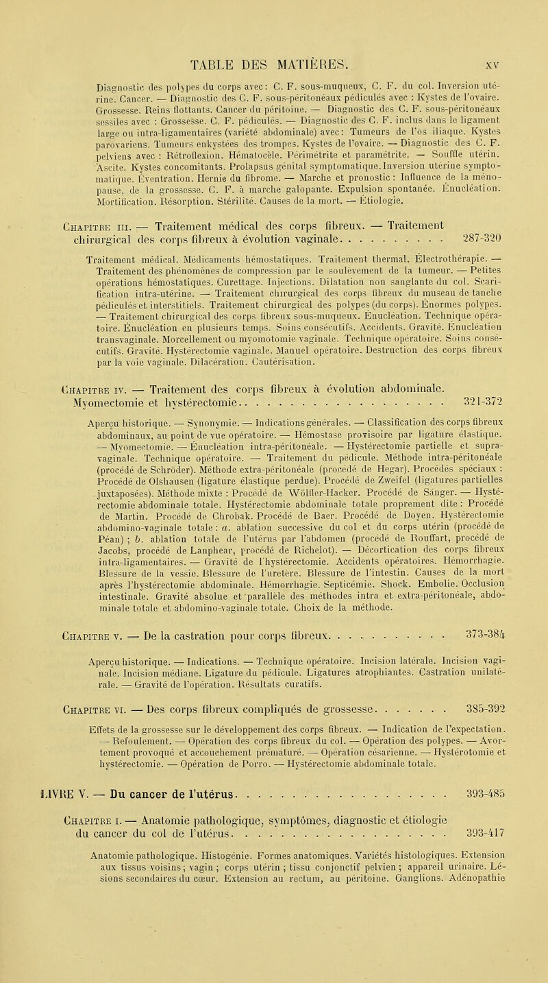 Diagnostic des polypes du corps avec: C. F. sous-muqueux, C. F. du col. Inversion uté- rine. Cancer. — Diagnostic des C. F. sous-péritonéaux pédicules avec : Kystes de l'ovaire. Grossesse. Reins flottants. Cancer du péritoine. — Diagnostic des C. F. sous-péritonéaux sessiles avec : Grossesse. C. F. pédicules. — Diagnostic des C. F. inclus dans le ligament large ou intra-ligamentaires (variété abdominale) avec: Tumeurs de l'os iliaque. Kystes parovariens. Tumeurs enkystées des trompes. Kystes de l'ovaire. — Diagnostic des C. F. pelviens avec : Rétroflexion. Hématocèle. Périmétrite et paramétrite. — Souffle utérin. Àscite. Kystes concomitants. Prolapsus génital symptomatique.Inversion utérine sympto- matique. Éventration. Hernie du fibrome. — Marche et pronostic : Influence de la méno- pause, de la grossesse. C. F. à marche galopante. Expulsion spontanée. Knucléation. Mortification. Résorption. Stérilité. Causes de la mort. — Étiologie. Chapitre iii.— Traitement médical des corps fibreux. —Traitement chirurgical des corps fibreux à évolution vaginale 287-320 Traitement médical. Médicaments hémostatiques. Traitement thermal. Électrothérapie. — Traitement des phénomènes de compression par le soulèvement de la tumeur. —■ Petites opérations hémostatiques. Curettage. Injections. Dilatation non sanglante du col. Scari- fication intra-utérine. — Traitement chirurgical des corps fibreux du museau de tanche pédicules et interstitiels. Traitement chirurgical des polypes (du corps). Énormes polypes. — Traitement chirurgical des corps fibreux sous-muqueux. Énucléation. Technique opéra- toire. Énucléation en plusieurs temps. Soins consécutifs. Accidents. Gravité. Énucléation transvaginale. Morcellement ou myomotomie vaginale. Technique opératoire. Soins consé- cutifs. Gravité. Hystérectomie vaginale. Manuel opératoire. Destruction des corps fibreux par la voie vaginale. Dilacération. Cautérisation. Chapitre iv. — Traitement des corps fibreux à évolution abdominale. Myomectomie et hystérectomie 321-372 Aperçu historique. — Synonymie. — Indications générales. — Classification des corps fibreux abdominaux, au point de vue opératoire. — Hémostase provisoire par ligature élastique. — Myomectomie. — Énucléation intra-péritonéale. — Hystérectomie partielle et supra- vaginale. Technique opératoire. — Traitement du pédicule. Méthode intra-péritonéale (procédé de Schroder). Méthode extra-péritonéale (procédé de Hegar). Procédés spéciaux : Procédé de Olshausen (ligature élastique perdue). Procédé de Zweifel (ligatures partielles juxtaposées). Méthode mixte : Procédé de Wolfler-Hacker. Procédé de Sânger. — Hysté- rectomie abdominale totale. Hystérectomie abdominale totale proprement dite : Procédé de Martin. Procédé de Chrobak. Procédé de Baer. Procédé de Doyen. Hystérectomie abdomino-vaginale totale : a. ablation successive du col et du corps utérin (procédé de Péan) ; b. ablation totale de l'utérus par l'abdomen (procédé de Rouffart, procédé de Jacobs, procédé de Lanphear, procédé de Richelot). — Décortication des corps fibreux intra-ligamentaires. — Gravité de l'hystérectomie. Accidents opératoires. Hémorrhagie. Blessure de la vessie. Blessure de l'uretère. Blessure de l'intestin. Causes de la mort après l'hystérectomie abdominale. Hémorrhagie. Septicémie. Shock. Embolie. Occlusion intestinale. Gravité absolue et 'parallèle des méthodes intra et extra-péritonéale, abdo- minale totale et abdomino-vaginale totale. Choix de la méthode. Chapitre v. — De la castration pour corps fibreux. 373-384 Aperçu historique. — Indications. — Technique opératoire. Incision latérale. Incision vagi- nale. Incision médiane. Ligature du pédicule. Ligatures atrophiantes. Castration unilaté- rale. — Gravité de l'opération. Résultats curatifs. Chapitre vi.—Des corps fibreux compliqués de grossesse 3S5-392 Effets de la grossesse sur le développement des corps fibreux. — Indication de l'expectation. — Refoulement. — Opération des corps fibreux du col. — Opération des polypes. — Avor- tement provoqué et accouchement prématuré. — Opération césarienne. — Hystérotomie et hystérectomie. — Opération de Porro. — Hystérectomie abdominale totale. LIVRE V. — Du cancer de l'utérus 393-485 Chapitre i. — Anatomie pathologique, symptômes, diagnostic et étiologie du cancer du col de l'utérus 393-417 Anatomie pathologique. Histogénie. Formes anatomiques. Variétés histologiques. Extension aux tissus voisins; vagin ; corps utérin ; tissu conjonctif pelvien ; appareil urinaire. Lé- sions secondaires du cœur. Extension au rectum, au péritoine. Ganglions. Adénopathie