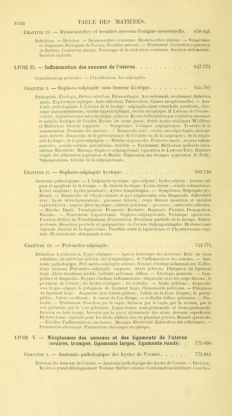 Chapitre iv. — Dysménorrhée et troubles nerveux d'origine menstruelle. 638-646 Définition. — Division. — Dysménorrhée ovarienne. Dysménorrhée utérine. — Symptômes et diagnostic. Prolapsus de l'ovaire. Troubles nerveux.— Traitement. Castration (opération de Battey), Castration utérine. Technique de la castration ovarienne. Incision abdominale. Incision vaginale. LIVRE IX. — Inflammation des annexes de l'utérus 647-774 Considérations générales. — Classification des salpingites. Chapitre i. — Oophoro-salpingite sans tumeur kystique 655-702 Pathogénie. Étiologie. Hétéro-infection. Blennorrhagie. Accouchement, avortement. Infection mixte. Exploration septique. Auto-infection. Tuberculose. Causes exceptionnelles. — Ana- tomie pathologique. I. Lésions de la trompe : salpingite aiguë catarrhale, purulente, chro- nique parenchymateuse, variété hypertrophique, variété atrophique. II. Lésions de l'ovaire : ovarite, dégénérescence microkystique, sclérose. Kystes folliculaires par ovulation anormale et maladie kystique de l'ovaire. Kystes du corps jaune. Petits kystes résiduaux Wolffiens et Mullériens. Ovarite suppurée. — Symptômes. Coliques salpingiennes. Troubles de la menstruation. Tumeurs des annexes. — Diagnostic avec : ovarie, névralgie lombo-abdomi- nale, métrite. Diagnostic de la prédominance de l'ovarite ou de la salpingite ; de la salpin- gite kystique ; de la péri-salpingite. — Marche et pronostic. Poussées aiguës, noyaux inflam- matoires, pseudo-adénite péri-utérine, stérilité. — Traitement. Médication indirecte intra- utérine. Electricité. Massage. Oophoro-salpingotomie (opération de Lawson-Tait). Rupture simple des adhérences (opération de Hadra). Expression des trompes (opération de Polk). Salpingostomie. Gravité de la salpingotomie. Chapitre h. — Oophoro-salpingite kystique 702-740 Anatomie pathologique. — I. Salpingite kystique : pyo-salpinx ; hydro-salpinx ; hémato-sal- pinx et apoplexie de la trompe. — II. Ovarite kystique : kystes séreux ; ovarite œdémateuse : kystes sanguins ; kystes purulents ; kystes lymphatiques. — Symptômes. Salpingite pro- fluente. — Diagnostic de l'hydro-hémato et pyo-salpinx entre eux. Diagnostic différentiel avec : kyste intra-ligamentaire ; grossesse tubaire ; corps fibreux (ponction et incision exploratrices) ; tumeur fibro-kystique ; adénite pelvienne ; grossesse ; entérocèle adhésive. — Marche. Durée. Terminaison. Pronostic. Rechutes. Ruptures. Fistules. Propagation. Résidus. — Traitement. Laparotomie. Oophoro-salpingotomie. Technique opératoire. Position déclive de Trendelenburg. Eviscération. Résection partielle de la trompe. Salpin- gostomie. Résection partielle et ignipuncture de l'ovaire. Salpingorrhaphie. Hystérectomie vaginale. Gravité de la laparotomie. Parallèle entre la laparotomie et l'hystérectomie vagi- nale. Hystérectomie abdominale totale. Chapitre m. — Péri-métro-salpingite 741-774 Définition. Localisation. Types cliniques. — Aperçu historique des doctrines. Rôle du tissu cellulaire, du péritoine pelvien, des lymphatiques, de l'inflammation des annexes. — Ana- tomie pathologique. Péri-métro-salpingite séreuse. Noyaux d'œdème inflammatoire. Collec- tions séreuses. Péri-métro-salpingite suppurée. Abcès pelviens. Phlegmon du ligament large. Abcès résiduaux tardifs. Cellulite pelvienne diffuse. — Etiologie générale. — Sym- ptômes et diagnostic. Noyaux d'œdème inflammatoire: diagnostic avec les corps fibreux ; le prolapsus de l'ovaire ; les kystes ovariques ; les scybales. — Abcès pelviens : diagnostic avec le pyo-salpinx, le phlegmon du ligament large, l'hématocèle pelvienne. — Phlegmon du ligament large : diagnostic avec l'abcès pelvien ; l'abcès de la fosse iliaque ; la périty- phlite; l'abcès ossifluent ; le cancer de l'os iliaque. — Cellulite diffuse pelvienne. ■— Pro- nostic. — Traitement. Ponction par le vagin. Incision par le vagin, par le rectum, par la voie périnéale, par la voie pelvienne. Laparotomie sous-péritonéale et trans-péritonéale. Incision en deux temps. Incision par la paroi abdominale des abcès devenus superficiels. Hystérectomie vaginale pour les abcès infiltrés dans le plancher pelvien. Manuel opératoire. — Résidus d'inflammations anciennes. Massage. Electricité. Libération des adhérences. — Paramétrée chronique. Paramétrite chronique atrophique. L1VP»E X. — Néoplasmes des annexes et des ligaments de l'utérus (ovaires, trompes, ligaments larges, ligaments ronds). . 775-890 Chapitre i. — Anatomie pathologique des kystes de l'ovaire 775-816 Division des tumeurs de l'ovaire. — Anatomie pathologique des kystes de l'ovaire. — Division. Kystes à grand développement. Volume.Surface externe.Conformation intérieure.Couches'