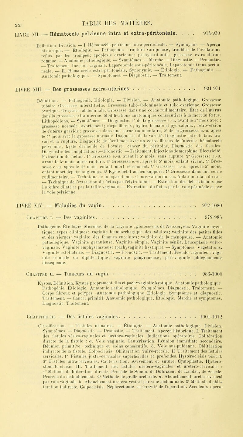 LIVRE XII. — Hématocèle pelvienne intra et extra-péritonéale. . . . 914-930 Définition. Division.—I. Hématocèle pelvienne intra-péritonéale. — Synonymie —Aperçu historique. — Étiologie. — Pathogériie : rupture variqueuse; troubles de l'ovulation; reflux par les trompes; apoplexie ovarienne; pachypéritonite; grossesse extra-utérine rompue. — Anatomie pathologique. — Symptômes. — Marche. — Diagnostic. — Pronostic. Traitement. Incision vaginale. Laparotomie sous-péritonéale. Laparotomie trans-périto- néale. — II. Hématocèle extra-péritonéale. Synonymie. — Étiologie. — Pathogénie. — Anatomie pathologique. — Symptômes. — Diagnostic. — Traitement. LIVRE XIII. — Des grossesses extra-utérines 931-971 Définition. — Pathogénie. Étiologie. — Division. — Anatomie pathologique. Grossesse tubaire. Grossesse interstitielle. Grossesse tubo-abdominale et tubo-ovarienne. Grossesse ovarique. Grossesse abdominale. Grossesse dans une corne rudimentaire. État de l'utérus dans la grossesse extra-utérine. Modifications anatomiques consécutives à la mort du fœtus. Lithopédions. — Symptômes. — Diagnostic. 1° de la grossesse e.-u. avant le 5° mois avec : grossesse normale; avortement; corps fibreux; hydro, hémato et pyo-salpinx; rétroversion de l'utérus gravide; grossesse dans une corne rudimentaire, 2 de la grossesse e.-u. après le 5e mois avec la grossesse normale Diagnostic de la variété. Diagnostic entre le faux tra- vail et la rupture. Liagnostic de l'œuf mort avec un corps fibreux de l'utérus; hématocèle pelvienne; kyste dermoïde de l'ovaire; cancer du péritoine. Diagnostic des fistules. Diagnostic des complications.—Pronostic. — Traitement. Injections de morphine. Electric ité. Extraction du fœtus : 1° Grossesse e.-u. avant le 5e mois, sans rupture. 2° Grossesse e.-u. avant le 5° mois, après rupture. 3° Grossesse e.-u. après le 5 mois, enfant vivant. 4° Gros- sesse e.-u. après le 5° mois, enfant mort récemment. 5° Grossesse e.-u. après le 5 mois, enfant mort depuis longtemps. 6° Kyste fœtal ancien suppuré. 7° Grossesse dans une corne rudimentaire. — Technique de la laparotomie. Conservation du sac. Ablation totale du sac. — Technique de l'extraction du fœtus parl'élytrotomie. — Extraction des débris fœtaux par l'urèthre dilaté et par la taille vaginale. — Extraction du fœtus par la voie périnéale et par la voie pelvienne. LIVRE XIV. — Maladies du vagin 972-1080 Chapitre i. — Des vaginites 972-985 Pathogénie. Étiologie. Microbes de la vaginite : gonococcus de Neisser, etc. Vaginite myco- tique; types cliniques; vaginite blennorrhagique des adultes; vaginite des petites filles et des vierges; vaginite des femmes enceintes; vaginite de la ménopause. — Anatomie pathologique. Vaginite granuleuse. Vaginite simple. Vaginite sénile. Leucoplasie vulvo- vaginale. Vaginite emphysémateuse (pachyvaginite kystique). ■— Symptômes. Végétations. Vaginite exfoliatrice. — Diagnostic. — Pronostic. — Traitement. Pseudo-vaginites : vagi- nite eroupale ou diphtéritique; vaginite gangreneuse; péri-vaginite phlegmoneuse disséquante. Chapitre ii. — Tumeurs du vagin 986-1000 Kystes. Définition. Kystes proprement dits et pachyvaginite kystique. Anatomie pathologique Pathogénie. Étiologie. Anatomie pathologique. Symptômes. Diagnostic. Traitement. — Corps fibreux et polypes. Anatomie pathologique. Étiologie. Symptômes et diagnostic. Traitement. — Cancer primitif. Anatomie pathologique. Etiologie. Marche et symptômes. Diagnostic. Traitement. Chapitre iii. — Des listules vaginales 1001-1072 Classification. — Fistules urinaires. — Étiologie. — Anatomie pathologique. Division. Symptômes. — Diagnostic. — Pronostic. — Traitement. Aperçu historique. I. Traitement des fistules vésico-vaginales et uréthro-vaginales. Indications opératoires. Oblitération directe de la fistule : a. Voie vaginale. Cautérisation. Réunion immédiate secondaire. Réunion primitive, technique et soins consécutifs, b. Voie sus-pubienne. Oblitération indirecte de la fistule. Colpocleisis. Oblitération vulvo-rectale. II Traitement des fistules cervicales. 1° Fistules juxta-cervicales superficielles et profondes. Hystérocleisis vésical. 2° Fistules intra-cervicales. Cautérisation. Avivement et suture. Cystoplastie. Hystéro- stomato-cleisis. III. Traitement des fistules uretéro-vaginales et uretéro-cervicales : 1° Méthode d'oblitération directe. Procédé de Simon, de Duhrssen, de Landau, de Schede. Procédé du dédoublement. 2 Méthode de greffe uretérale. a. Abouchement uretéro-vésical par voie vaginale, b. Abouchement uretéro-vésical par voie abdominale. 3 Méthode d'obli- tération indirecte. Colpocleisis. Néphrectomie. — Gravité de l'opération. Accidents opéra-