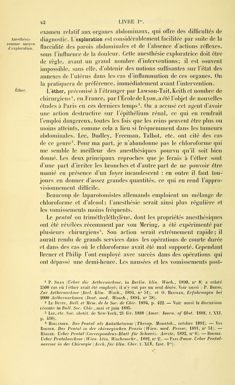 Anestliésie comme moyen d'exploration. Ether. examen relatif aux organes abdominaux, qui offre des difficultés de diagnostic. L'exploration est considérablement facilitée par suite de la flaccidité des parois abdominales et de l'absence d'actions réflexes, sous l'influence de la douleur. Cette anesthésie exploratrice doit être de règle, avant un grand nombre d'interventions; il est souvent impossible, sans elle, d'obtenir des notions suffisantes sur l'état des annexes de l'utérus dans les cas d'inflammation de ces organes. On la pratiquera de préférence, immédiatement avant l'intervention. L'éther, préconisé à l'étranger par Lawson-Tait,Keith et nombre de chirurgiens1, en France, par l'École de Lyon, a été l'objet de nouvelles études à Paris en ces derniers temps2. On a accusé cet agent d'avoir une action destructive sur Lépithélium rénal, ce qui en rendrait l'emploi dangereux, toutes les fois que les reins peuvent être plus ou moins atteints, comme cela a lieu si fréquemment dans les tumeurs abdominales. Lee, Dudley, Freeman, Talbot, etc. ont cité des cas de ce genre3. Pour ma part, je n'abandonne pas le chloroforme qui me semble le meilleur des anesthésiques pourvu qu'il soit bien donné. Les deux principaux reproches que je ferais à l'éther sont d'une part d'irriter les bronches et d'autre part de ne pouvoir être manié en présence d'un foyer incandescent : en outre il faut tou- jours en donner d'assez grandes quantités, ce qui en rend l'appro- visionnement difficile. Beaucoup de laparotomistes allemands emploient un mélange de chloroforme et d'alcool; l'aneslhésic serait ainsi plus régulière et les vomissements moins fréquents. Le pental ou triméthyléthylène, dont les propriétés anesthésiques ont été révélées récemment par von Mering, a été expérimenté par plusieurs chirurgiens4. Son action serait extrêmement rapide; il aurait rendu de grands services dans les opérations de courte durée et dans des cas où le chloroforme avait été mal supporté. Cependant Brener et Philip l'ont employé avec succès dans des opérations qui ont dépassé une demi-heure. Les nausées et les vomissements post- 1 P. Silex (Ueber die Aethemarkose, in Berlin, /clin. Woch., 1890, n° 8) a relaté 2500 cas où l'éther avait été employé; il n'y eut pas un senl décès. Voir aussi : P. Bruns, Zur Aethernarkose [Berl. Klin. Woch., 1894, n 51), et 0. Heusler, Erfahrungen bel 2000 Aethernarhosen (Dcut. med. Wosch., 1894, n° 38). 2 Le Dextu, Bull, et Me'm. de la Soc. de Chir. 1894, p. 422. — Voir aussi la discussion récente in Bull. Soc. Chir., mai et juin 1895. 3 Lee, etc. Soc. obstét. de New-York, 21 fév. 1888 [Amer. Journ. of Obst. 1888, t. XXI. p, 410). 4 Holi.ander. Das Penlal als Ânâsthehcum (Therap. Monaish., octobre 1891). — Vos Rogner. Das Pental in der chirurgischen Praxis (Wien. med. Presse, 1891, n° 51). — Hagler. Ueber Pental (Correspondenz-Blalt fur Schiveiz. Aerzte, 1892, n°6). — Brener. Ueber Pcnlalnarhose ( Wien. ktin. Wochcnschr., 1892, n° 2). — Paul-Philip. Ueber Pental- narcose in der Chirurgie (Arch. fur klin. Chir. t. XLV, fasc. 1er).