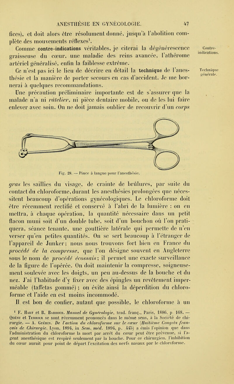 fices), et doit alors être résolument donné, jusqu'à l'abolition com- plète des mouvements réflexes1. Comme contre-indications véritables, je citerai la dégénérescence graisseuse du cœur, une maladie des reins avancée, l'athérome artériel généralisé, enfin la faiblesse extrême. Ce n'est pas ici le lieu de décrire en détail la technique de l'anes- thésie et la manière de porter secours en cas d'accident. Je me bor- nerai à quelques recommandations. Une précaution préliminaire importante est de s'assurer que la malade n'a ni râtelier, ni pièce dentaire mobile, ou de les lui faire enlever avec soin. On ne doit jamais oublier de recouvrir d'un corps Contre- indications. Technique générale. Fig. 28. — Pince à langue pour l'anesthésie. gras les saillies du visage, de crainte de brûlures, par suite du contact du chloroforme, durant les anesthésies prolongées que néces- sitent beaucoup d'opérations gynécologiques. Le chloroforme doit être récemment rectifié et conservé à l'abri de la lumière : on en mettra, à chaque opération, la quantité nécessaire dans un petit flacon muni soit d'un double tube, soit d'un bouchon où l'on prati- quera, séance tenante, une gouttière latérale qui permette de n'en verser qu'en petites quantités. On se sert beaucoup à l'étranger de l'appareil de Junker; nous nous trouvons fort bien en France du procédé de la compresse, que l'on désigne souvent en Angleterre sous le nom de procédé écossais-, il permet une exacte surveillance de la figure de l'opérée. On doit maintenir la compresse, soigneuse- ment soulevée avec les doigts, un peu au-dessus de la bouche et du nez. J'ai l'habitude d'y fixer avec des épingles un revêtement imper- méable (taffetas gommé) ; on évite ainsi la déperdition du chloro- forme et l'aide en est moins incommodé. Il est bon de confier, autant que possible, le chloroforme à un 1 F. Hart et B. Barbour. Manuel de Gynécologie, trad. franc., Paris, 1886, p. 168. — Quénu et Terrier se sont récemment prononcés dans le même sens, à la Société de chi- rurgie. — A. Gdérin. De l'action du chloroforme sur le cœur [Huitième Congrès fran- çais de Chirurgie.. Lyon, 1894, in Sem. méd. 1894, p. 445) a émis l'opinion que dans l'administration du chloroforme la mort par arrêt du cœur peut être prévenue, si l'a- gent anestliésique est respiré seulement par la bouche. Pour ce chirurgien, l'inhibition du cœur aurait pour point de départ l'excitation des nerfs nasaux par le chloroforme.