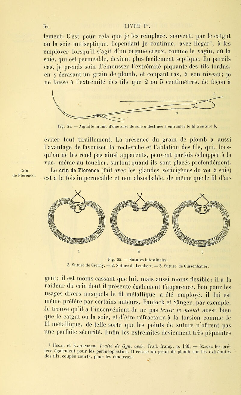 lement. C'est pour cela que je les remplace, souvent, par le catgut ou la soie antiseptique. Cependant je continue, avec Hegar1, à les employer lorsqu'il s'agit d'un organe creux, comme le vagin, où la soie, qui est perméable, devient plus facilement septique. En pareils cas, je prends soin d'émousser l'extrémité piquante des fils tordus, en y écrasant un grain de plomb, et coupant ras, à son niveau; je ne laisse à l'extrémité des fils que 2 ou 5 centimètres, de façon à 54. — Aiguille munie d'une anse de soie a destinée à entraîner le fil à suture b. Cirin de Florence. éviter tout tiraillement. La présence du grain de plomb a aussi l'avantage de favoriser la recherche et l'ablation des fils, qui, lors- qu'on ne les rend pas ainsi apparents, peuvent parfois échapper à la vue, même au toucher, surtout quand ils sont placés profondément. Le crin de Florence (fait avec les glandes séricigènes du ver à soie) est à la fois imperméable et non absorbable, de môme que le fil d'ar- Fig. 55. — Sutures intestinales. 5. Suture de Czerny. — 2. Suture de Lembert. — 5. Suture de Giissenbauer. gent; il est moins cassant que lui, mais aussi moins flexible; il a la raideur du crin dont il présente également l'apparence. Bon pour les usages divers auxquels le fil métallique a été employé, il lui est même préféré par certains auteurs, Bantock et Sànger, par exemple. Je trouve qu'il a l'inconvénient de ne pas tenir le noeud aussi bien que le catgut ou la soie, et d'être réfractaire à la torsion comme le fil métallique, de telle sorte que les points de suture n'offrent pas une parfaite sécurité. Enfin les extrémités deviennent très piquantes 1 Hegar et Kaltenbacii. Traité de Gyn. opér. Trad. franc., p. 140. — Sa.nger les pré- fère également pour les périnéoplasties. Il écrase un grain de plomb sur les extrémités des fils, coupés courts, pour les émousser.