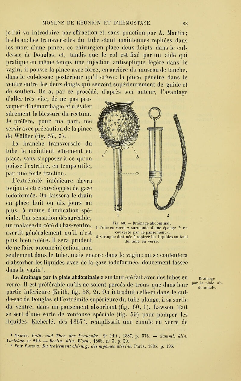 je l'ai vu introduire par effraction et sans ponction par A. Martin ; les branches transversales du tube étant maintenues repliées dans les mors d'une pince, ce chirurgien place deux doigts dans le cul- de-sac de Douglas, et, tandis que le col est fixé par un aide qui pratique en même temps une injection antiseplique légère dans le vagin, il pousse la pince avec force, en arrière du museau de tanche, dans le cul-de-sac postérieur qu'il crève ; la pince pénètre dans le ventre entre les deux doigts qui servent supérieurement de guide et de soutien. On a, par ce procédé, d'après son auteur, l'avantage d'aller très vite, de ne pas pro- voquer d'hémorrhagie et d'éviter sûrement la blessure du rectum. Je préfère, pour ma part, me servir avec précaution de la pince de Wôlfler (fig. 57, 3). La branche transversale du tube le maintient sûrement en place, sans s'opposer à ce qu'on puisse l'extraire, en temps utile, par une forte traction. L'extrémité inférieure devra toujours être enveloppée de gaze iodoformée. On laissera le drain en place huit ou dix jours au plus, h moins d'indication spé- ciale. Une sensation désagréable, un malaise du côté du bas-ventre, avertit généralement qu'il n'est plus bien toléré. Il sera prudent de ne faire aucune injection, non seulement dans le tube, mais encore dans le vagin; on se contentera d'absorber les liquides avec de la gaze iodoformée, doucement tassée dans le vagin1. Le drainage par la plaie abdominale a surtout été fait avec des tubes en Drainage verre. Il est préférable qu'ils ne soient percés de trous que dans leur pardI0an^naa1e ab~ partie inférieure (Keith, fig. 58, 2). On introduit celle-ci dans le cul- de-sac de Douglas et l'extrémité supérieure du tube plonge, à sa sortie du ventre, dans un pansement absorbant (fig. 60,1). Lawson Tait se sert d'une sorte de ventouse spéciale (fig. 59) pour pomper les liquides. Kœberlé, dès 18672, remplissait une canule en verre de 1 Martix. Path. und Ther. der Frauenkr., 2e édit., 1887, p. 374. — Samml. klin. Vortràge, n° 219. — Berlin, klin. Woch., 1885, n° 3, p. 59. 2 Voir Vautrin. Du traitement chirurg. des myornes utérins, Paris, 188!), p. 196. Fig. 60. — Drainage abdominal. 1 Tube en verre a surmonté d'une éponge b re- couverte par le pansement c. 2 Seringue destinée à aspirer les liquides au fond du tube en verre.