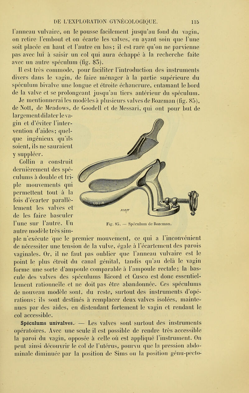 l'anneau vulvairc, on le pousse facilement jusqu'au fond du vagin, on relire l'embout et on écarte les valves, en ayant soin que l'une soit placée en haut et l'autre en bas ; il est rare qu'on ne parvienne pas avec lui à saisir un col qui aura échappé à la recherche faite avec un autre spéculum (fig. 85). Il est très commode, pour faciliter l'introduction des instruments divers dans le vagin, de faire ménager à la partie supérieure du spéculum bivalve une longue et étroite échancrure, entamant le bord de la valve et se prolongeant jusqu'au tiers antérieur du spéculum. Je mentionnerai les modèles à plusieurs valves de Kozeinan (fig. 85), de Nott, de Meadows, de Goodell et de Messari, qui ont pour but de largement dilater le va- gin et d'éviter l'inter- vention d'aides; quel- que ingénieux qu'ils soient, ils ne sauraient y suppléer. Collin a construit dernièrement des spé- culums à double et tri- ple mouvements qui permettent tout à la fois d'écarter parallè- lement les valves et de les faire basculer l'une sur l'autre. Un autre modèle très sim- ple n'exécute que le premier mouvement, ce qui a l'inconvénient de nécessiter une tension de la vulve, égale à l'écartement des parois vaginales. Or, il ne faut pas oublier que l'anneau vulvaire est le point le plus étroit du canal génital, tandis qu'au delà le vagin forme une sorte d'ampoule comparable à l'ampoule rectale; la bas- cule des valves des spéculums Ricord et Cusco est donc essentiel- lement rationnelle et ne doit pas être abandonnée. Ces spéculums de nouveau modèle sont, du reste, surtout des instruments d'opé- rations; ils sont destinés à remplacer deux valves isolées, mainte- nues par des aides, en distendant fortement le vagin et rendant le col accessible. Spéculums univalves. — Les valves sont surtout des instruments opératoires. Avec une seule il est possible de rendre très accessible la paroi du vagin, opposée à celle où est appliqué l'instrument. On peut ainsi découvrir le col de l'utérus, pourvu que la pression abdo- minale diminuée par la position de Sims ou la position génu-pecto- Fig. 85. — Spéculum deBozeman.