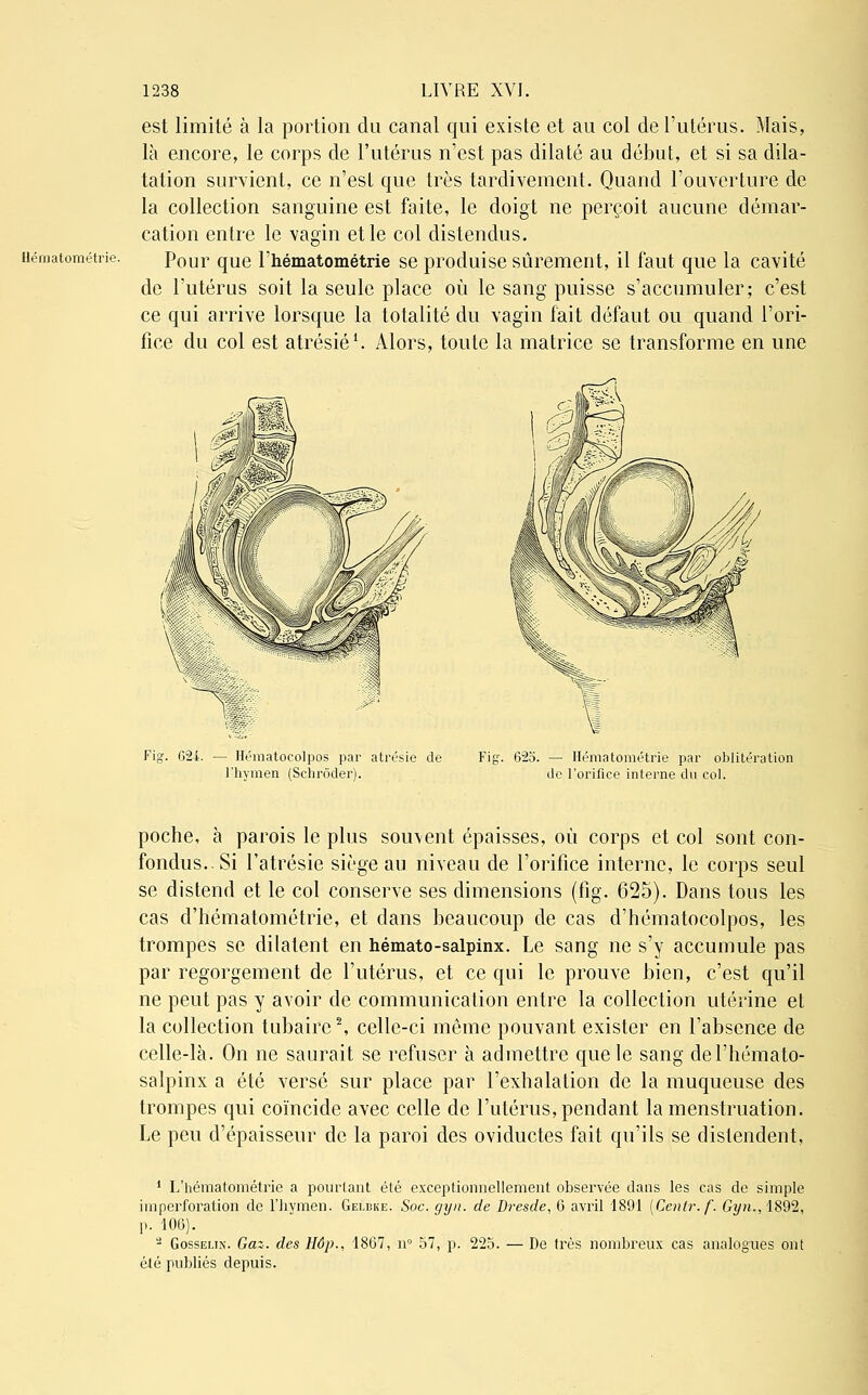 Hématométrie. est limité à la portion du canal qui existe et au col de l'utérus. Mais, là encore, le corps de l'utérus n'est pas dilaté au début, et si sa dila- tation survient, ce n'est que très tardivement. Quand l'ouverture de la collection sanguine est faite, le doigt ne perçoit aucune démar- cation entre le vagin et le col distendus. Pour que l'hématométrie se produise sûrement, il faut que la cavité de l'utérus soit la seule place où le sang puisse s'accumuler; c'est ce qui arrive lorsque la totalité du vagin fait défaut ou quand l'ori- fice du col est atrésié1. Alors, toute la matrice se transforme en une Fig. 624. - Hématocolpos par atrésie de l'hymen (Schrôder). Fig. 625. — Hématométrie par oblitération de l'orifice interne du col. poche, à parois le plus souvent épaisses, où corps et col sont con- fondus.. Si l'atrésie siège au niveau de l'orifice interne, le corps seul se distend et le col conserve ses dimensions (fig. 625). Dans tous les cas d'hématométrie, et dans beaucoup de cas d'hématocolpos, les trompes se dilatent en hémato-salpinx. Le sang ne s'y accumule pas par regorgement de l'utérus, et ce qui le prouve bien, c'est qu'il ne peut pas y avoir de communication entre la collection utérine et la collection tubaire2, celle-ci même pouvant exister en l'absence de celle-là. On ne saurait se refuser à admettre que le sang del'hémato- salpinx a été versé sur place par l'exhalation de la muqueuse des trompes qui coïncide avec celle de l'utérus, pendant la menstruation. Le peu d'épaisseur de la paroi des oviductes fait qu'ils se distendent, 1 L'hématométrie a pourtant été exceptionnellement observée dans les cas de simple ii ri perforation de l'hymen. Gei.dk e. Soc. gyn. de Dresde, 6 avril 1891 [Cenlr.f. Gy?i., 1892, p. 106). - Gosselin. Gaz. des Hôp., 1867, n° 57, p. 225. — De très nombreux cas analogues ont été publiés depuis.