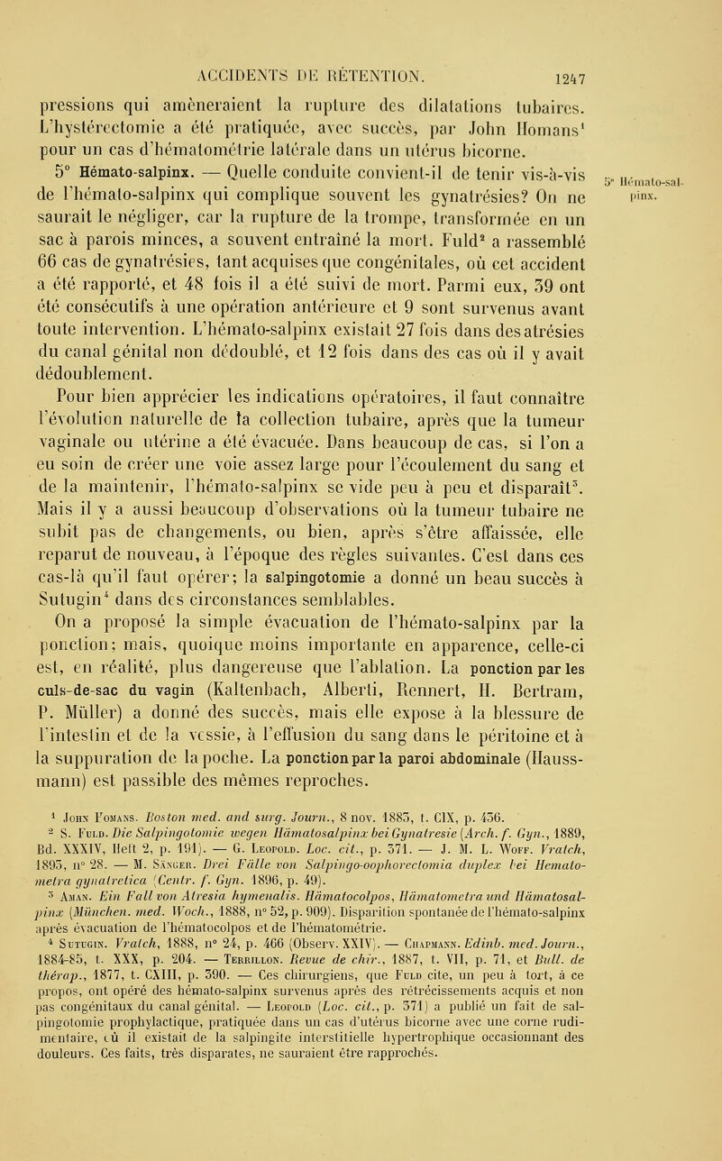 Hémato-sal- pressions qui amèneraient la rupture des dilatations lubaires. L'hystérectomie a été pratiquée, avec succès, par John Homans1 pour un cas d'hématométrie latérale dans un utérus bicorne. 5° Hémato-salpinx. — Quelle conduite convient-il de tenir vis-à-vis de l'hémato-salpinx qui complique souvent les gynatrésies? Ou ne i,illx saurait le négliger, car la rupture de la trompe, transformée en un sac à parois minces, a souvent entraîné la mort. Fuld2 a rassemblé 66 cas de gynatrésies, tant acquises que congénitales, où cet accident a été rapporté, et 48 fois il a été suivi de mort. Parmi eux, 39 ont été consécutifs à une opération antérieure et 9 sont survenus avant toute intervention. L'hémato-salpinx existait 27 fois dans desatrésies du canal génital non dédoublé, et 12 fois dans des cas où il y avait dédoublement. Pour bien apprécier les indications opératoires, il faut connaître l'évolution naturelle de la collection tubaire, après que la tumeur vaginale ou utérine a été évacuée. Dans beaucoup de cas, si l'on a eu soin de créer une voie assez large pour l'écoulement du sang et de la maintenir, l'hémato-salpinx se vide peu à peu et disparaît3. Mais il y a aussi beaucoup d'observations où la tumeur tubaire ne subit pas de changements, ou bien, après s'être affaissée, elle reparut de nouveau, à l'époque des règles suivantes. C'est dans ces cas-là qu'il faut opérer; la salpingotomie a donné un beau succès à Sutugin* dans des circonstances semblables. On a proposé la simple évacuation de l'hémato-salpinx par la ponction; mais, quoique moins importante en apparence, celle-ci est, en réalité, plus dangereuse que l'ablation. La ponction par les culs-de-sac du vagin (Kaltenbach, Alberti, Rennert, H. Bertram, P. Mùller) a donné des succès, mais elle expose à la blessure de l'intestin et de la vessie, à l'effusion du sang dans le péritoine et à la suppuration de la poche. La ponction par la paroi abdominale (Hauss- mann) est passible des mêmes reproches. 1 John Fomans. Boston med. and surg. Journ., 8 nov. 1883, t. C1X, p. 456. 2 S. Fuld. Die Salpingotomie ivegen HâmatosalpinxbeiGynatresie(Arch. f. Gyn.,l88d, Bd. XXXIV, Hett 2, p. 191). — G. Leopold. Loc. cit., p. 371. — J. M. L. Woff. Vratch, 1893, n° 28. — M. Saxuer. Drei Fàlle von Salpingo-oophorectomia duplex bel Hemato- metra gynalretica (Centr. /'. Gyn. 1896, p. 49). 5 Aman. Ein Fallvon Atresia hymenalis. Hàmatocolpos, Hâmatometraund Râmatosal- pinx (Mùnchen. med. Woch., 1888, n° 52, p. 909). Disparition spontanée de l'hémato-salpinx après évacuation de l'hématocolpos et de l'hématométrie. 4 Sutugin. Vratch, 1888, n° 24, p. 466 (Observ. XXIV).— Ciiapmann. Edinb. med. Journ., 1884-85, t. XXX, p. 204. — Terrillon. Revue de chir., 1887, t. VII, p. 71, et Bull, de t/iérap., 1877, t. CXIII, p. 390. — Ces chirurgiens, que Fuld cite, un peu à tort, à ce propos, ont opéré des hémato-salpinx survenus après des rétrécissements acquis et non pas congénitaux du canal génital. — Leopold (Loc. cit., p. 371) a publié un fait de sal- pingotomie prophylactique, pratiquée dans un cas d'utérus bicorne avec une corne rudi- menlaire, cù il existait de la salpingite interstitielle hypertrophique occasionnant des douleurs. Ces faits, très disparates, ne sauraient être rapprochés.