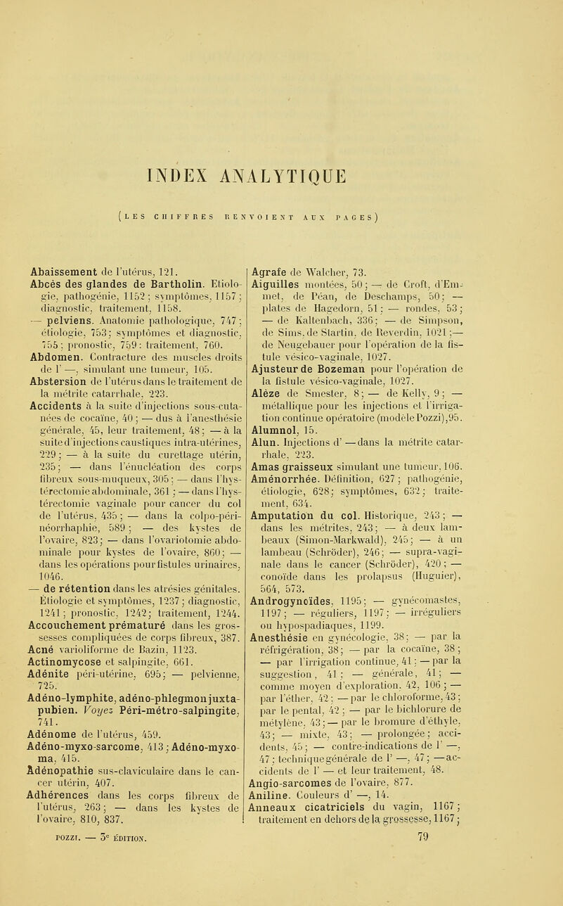 INDEX ANALYTIQUE LES CHIFFRES RENVOIENT AUX PAGES Abaissement de l'utérus, 121. Abcès des glandes de Bartholin. Etiolo- gie, pathogénie, 1152; symptômes, 1157; diagnostic, traitement, 1158. — pelviens. Anatomie pathologique, 747 ; étiologie, 753; symptômes et diagnostic, 55; pronostic, 759: traitement, 760. Abdomen. Contracture des muscles droits de 1' —, simulant une tumeur, 105. Abstersion de l'utérus dans le-traitement de la métrite catarrhale, 223. Accidents à la suite d'injections sous-cuta- nées de cocaïne, 40 ; — dus à l'anestliésie générale, 45, leur traitement, 48; —à la suite d'injections caustiques intra-utérines, 229 ; — à la suite du curetlage utérin, 235; — dans l'énucléation des corps fibreux sous-muqueux, 305 ; — clans l'hys- térectomie abdominale, 361 : — dansl'hys- térectomie vaginale pour cancer du col de l'utérus, 435 ; — dans la colpo-péri- néorrhapliie, 589 ; — des kystes de l'ovaire, 823; — dans l'ovariotomie abdo- minale pour kystes de l'ovaire, 860; — dans les opérations pour fistules urinaires. 1046. — de rétention dans les atrésies génitales. Étiologie et symptômes, 1237; diagnostic, 1241; pronostic, 1242; traitement, 1244. Accouchement prématuré dans les gros- sesses compliquées de corps fibreux, 387. Acné varioliforme de Bazin, 1123. Actinomycose et salpingite, 661. Adénite péri-utérine, 695; — pelvienne. 725. Adéno-lymphite, adéno-phlegmonjuxta- pubien. Voyez Péri-métro-salpingite, 741. Adénome de l'utérus, 459. Adéno-myxo-sarcome, 413 ; Adéno-myxo- ma, 415. Àdénopathie sus-claviculaire dans le can- cer utérin, 407. Adhérences dans les corps fibreux de l'utérus, 263; — dans les kystes de l'ovaire, 810, 837. rozzr. — 5e édition. Agrafe de Walcher, 73. Aiguilles montées, 50; — de Croit, d'Em- met, de Péan, de Deschamps, 50; — plates de Hagedorn, 51 : — rondes, 53 ; — de Kaltenbach, 336; — de Simpson, de Sims.de Slartin, de Reverdin, 1021;— de Neugebauer pour l'opération de la fis- tule vésico-vaginale, 1027. Ajusteur de Bozeman pour l'opération de la fistule vésico-vaginale, 1027. Aléze de Smester, 8 ; — de Kelly, 9 ; — métallique pour les injections et l'irriga- tion continue opératoire (modèlePozzi),95. Alumnol, 15. Alun. Injections d' —clans la métrite catar- rhale. 223. Amas graisseux simulant une tumeur, 106. Aménorrhée. Définition, 627; pathogénie, étiologie, 628; symptômes, 632; traite- ment, 634. Amputation du col. Historique, 243 ; — dans les métrites, 243; — à deux lam- beaux (Simon-Markwald), 245; — à un lambeau (Schrôder), 246; — supra-vagi- nale dans le cancer (Schrôder), 420; — conoïde dans les prolapsus (Huguier), 564, 573. Androgynoïdes, 1195; — gynécomastes, 1197; — réguliers, 1197; — irréguliers ou hypospadiaques, 1199. Anesthésie en gynécologie, 38; — par la réfrigération, 38 ; — par la cocaïne, 38 ; — par l'irrigation continue, 41 ; — par la suggestion, 41; — générale, 41; — comme moyen d'exploration. 42, 106; — par l'éther, 42 ; — par le chloroforme, 43 ; par le pental, 42 ; — par le bichlorure de métylène, 43;— par le bromure d'éthyle, 43; — mixte, 43; — prolongée; acci- dents, 45; — contre-indications de 1' —, 47; technique générale de 1' —, 47; —ac- cidents de 1' — et leur traitement, 48. Angio-sarcomes de l'ovaire, 877. Aniline. Couleurs d' —, 14. Anneaux cicatriciels du vagin, 1167; traitement en dehors de la grossesse, 1167 ■ 79