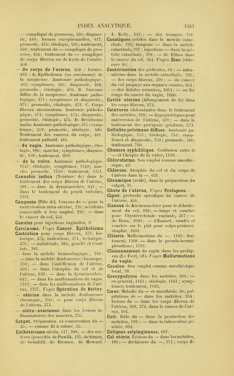 — compliqué de grossesse, 410; diagnos- tic, 410: formes exceptionnelles, 412; pronostic, 415; étiologie, 416; traitement, 418 ; traitement du — compliqué de gros- sesse, 456; traitement du — compliqué de corps fibreux ou de kyste de l'ovaire. 458. — du corps de l'utérus, 459 : formes, 462 : A. Epilhelioma (ou carcinome) de la muqueuse. Anatomie pathologique, 463; symptômes, 466; diagnostic, 468; pronostic, étiologie, 470. B. Sarcome diffus de la muqueuse. Anatomie patho- logique, 471; symptômes et diagnostic, 471: pronostic, étiologie, 472. G. Corps fibreux sarcomateux. Anatomie patholo- gique, 472; symptômes, 413.; diagnostic, pronostic, étiologie, 474. D. Déciduome malin. Anatomie pathologique, 475 ; symp- tômes, 479; pronostic, étiologie, 480. Traitement des cancers du corps, 481 ; traitement palliatif, 484. — du vagin. Anatomie pathologique, étio- logie, 996; marche, symptômes, diagnos- tic, 938 ; traitement, 999. — de la vulve. Anatomie pathologique, 1147; étiologie, symptômes, 1149; mar- che, pronostic, 1150; traitement, 1151. Cannabis indica (Teinture de) dans le traitement des corps fibreux de l'utérus^ 288 ; — dans la dysménorrhée, 641 ; — dans le traitement du prurit vulvaire, 1161. Canquoin (Pâte de). Crayons de — pour la cautérisation intra-utérine, 226 ; accidents consécutifs à leur emploi, 226; — dans le cancer du col, 454. Canules pour injections vaginales, 8. Carcinome. Voyez Cancer. Épithelioma Castration pour corps fibreux, 373; his- torique, 373 ; indications, 374 ; technique, 376 ; — unilatérale, 380 ; gravité et résul- tats, 381. — dans la métrite hémorrhagique, 240 : — dans la métrite douloureuse chronique, 250; — dans l'antéflexion de l'utérus, 502 ; — dans l'atrophie du col et de l'utérus, 620 ; — dans la dysménorrhée, 642 ; — dans les malformations du vagin, 1219; — dans les malformations de l'uté- rus, 1227. Voyez Opération de Battey. — utérine dans la métrite douloureuse chronique, 250; — pour corps fibreux de l'utérus, 373. — utero-ovarienne dans les lésions in- flammatoires des annexes, 735. Catgut. Préparation et conservation du — 35 , — comme fil à suture, 55. Cathétérisme utérin, 117, 208; — des ure- tères (procédés de Pawlik, 135, de Simon, de Grunfeld, de Brenner, de Howard, A. Kelly, 141); — des trompes, 701. Caustiques solides dans la métrite catar- rhale, 226; tampons — dans la métrite catarrhale, 227 ; injections — dans la mé- trite catarrhale, 228; — de Filhos dans le cancer du col, 454. Voyez Zinc (chlo- rure de). Cautérisation des pédicules, 34 ; — intra- utérine dans la métrite catarrhale; 226 ; — des corps fibreux, 320 ; — du cancer du col propagé aux organes voisins, 454 ; — des fistules urinaires, 1014; — au fer rouge du cancer du vagin, 1000. Cavité utérine (Allongement de la) dans les corps fibreux, 274. Ceintures abdominales dans le Iraitement des métrites, 218; — hypogastriquespour antéversion de l'utérus, 491; — dans le traitement des prolapsus génitaux, 571. Cellulite pelvienne diffuse. Anatomie pa- thologique, 752 ; étiologie, 753 ; symp- tômes et diagnostic, 759 ; pronostic, 760; traitement, 760. Chancre syphilitique. Confusion entre le — et l'herpès de la vulve, 1128. Chloroforme. Son emploi comme anesthé- sique, 43. Chlorose. Atrophie du col et du corps de l'utérus dans la —, 621. Chromique (acide), dans la préparation du catgut, 37. Chute de l'utérus, Voyez Prolapsus. Ciguë, prétendu spécifique du cancer de l'utérus, 456. Ciseaux de Kuchenmeister pour le débride- ment du col, 129; — longs et courbes pour l'hyslérectomie vaginale, 317 ; — de Roux, 1093: —■ d'Emmet, coudés et courbés sur le plat pour colpo-périnéor- rhaphie, 1093. Clitoris. Malformations du —, 1183; trai- tement, 1208. — dans le pseudo-herma- phrodisme, 1193. Cloisonnement du vagin dans les prolap- sus (Le Fort), 584. Voyez Malformations du vagin. Cocaïne. Son emploi comme anesthésique local, 38. Coccygodynie dans les métrites, 204 ; — en général, 1161; étiologie, 1161; symp- tômes, traitement, 1162, Cœur. Maladie du — et anesthésie, 46; pal- pitations de — dans les métrites, 204 ; lésions du — dans les corps fibreux de l'utérus, 269, 273, dans le cancer de l'uté- rus, 404. Coït. Rôle du — dans la production des métrites, 193 ; — dans la tuberculose gé- nitale, 893. Coliques salpingiennes, 691. Col utérin. Lésions du — dans les métrites, 166 ; — déchirures du —, 17 7 ; corps fi-