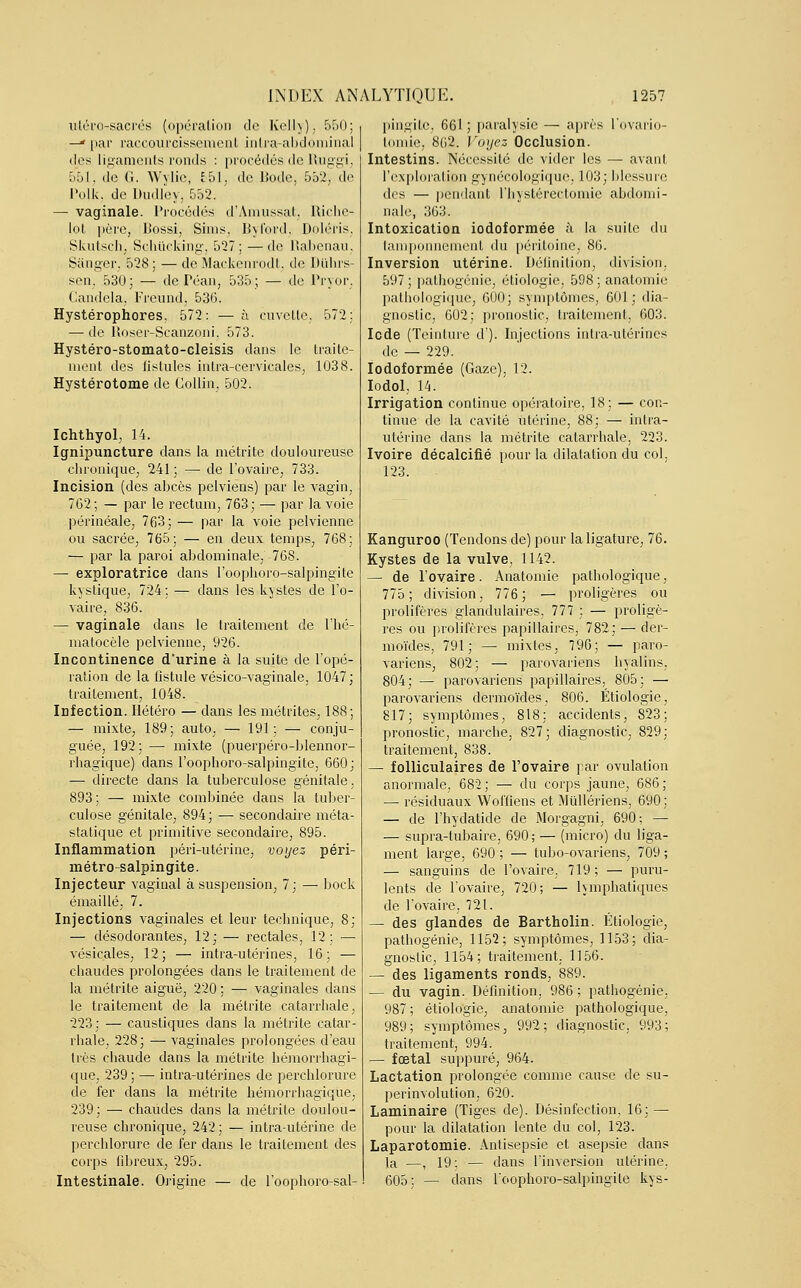 utéro-sacrés (opération de Kelly), 550; —* par raccourcissement intra-abdôminal des ligaments ronds : procédés de Ruggi, 5*51, (ie G. Wylie, 551, de Bode, 552, de Polk, de Dudley, 552. — vaginale. Procédés d'Amussat, Riche- lot père, Bossi, Sims, Byford, Doléris, Skutsch, Schucking, 527; — de Babenau, Sânger, 528; —de Mackenrodt, de Duhrs- sen, 530; — dePéan, 535; — de Pryor, Candela, Freund, 536. Hystérophores. 572: — à cuvette, 572; — de lloser-Scanzoni. 573. Hystéro-stomato-cleisis dans le traite- ment des fistules inlra-cervicales, 1038. Hystérotome de Collin, 502. Ichthyol, 14. Ignipuncture dans la métrite douloureuse chronique, 241; — de l'ovaire, 733. Incision (des abcès pelviens) par le vagin, 762; — par le rectum, 763; — par la voie périnéale, 763; — par la voie pelvienne ou sacrée, 765; — en deux temps, 768; — par la paroi abdominale, 768. — exploratrice dans l'oophoro-salpingite kystique, 724 ; — dans les kystes de l'o- vaire, 836. — vaginale dans le traitement de l'hé- matocèle pelvienne, 926. Incontinence d'urine à la suite de l'opé- ration de la fistule vésico-vaginale, 1047; traitement, 1048. Infection. Hétéro — dans les métrites, 188; — mixte, 189; auto, — 191; — conju- guée, 192; — mixte (puerpéro-blennor- rhagique) dans l'oophoro-salpingite, 660; — directe dans la tuberculose génitale. 893; — mixte combinée dans la tuber- culose génitale, 894; — secondaire méta- statique et primitive secondaire, 895. Inflammation péri-utérine, voyez péri- métro-salpingite. Injecteur vaginal à suspension, 7; — bock émaillé, 7. Injections vaginales et leur technique, 8; — désodorantes, 12; — rectales, 12; — vésicales, 12; — intra-utérines, 16; — chaudes prolongées dans le traitement de la métrite aiguë, 220 ; — vaginales dans le traitement de la métrite catarrhale, 223; — caustiques dans la métrite catar- rhale, 228; — vaginales prolongées d'eau très chaude dans la métrite hémorrhagi- que, 239 ; — intra-utérines de perchlorure de fer dans la métrite hémorrhagique, 239: — chaudes dans la métrite doulou- reuse chronique, 242; — intra-utérine de perchlorure de fer dans le traitement des corps fibreux, 295. Intestinale. Origine — de l'oophoro-sal- pingite, 661 ; paralysie — après l'ovario- tomie, 862. Voyez Occlusion. Intestins. Nécessité de vider les — avant l'exploration gynécologique, 103; blessure des — pendant l'hystérectomie abdomi- nale, 363. Intoxication iodoformée à la suite du tamponnement du péritoine, 86. Inversion utérine. Définition, division. 597 ; pathogénie, étiologie, 598 ; anatomie pathologique, 600; symptômes, 601; dia- gnostic, 602; pronostic, traitement, 603. Icde (Teinture d'). Injections intra-utérines de — 229. Iodoformée (Gaze), 12. Iodol, 14. Irrigation continue opératoire, 18; — con- tinue de la cavité Utérine, 88; — intra- utérine dans la métrite catarrhale, 223. Ivoire décalcifié pour la dilatation du col. 123. Kanguroo (Tendons de) pour la ligature, 76. Kystes de la vulve, 1142. — de l'ovaire. Anatomie pathologique, 775; division, 776; — proligères ou prolifères glandulaires, 777 ; — proligè- res ou prolifères papillaires, 782; — dër- moïdes, 791; — mixtes, 796; — paro- variens, 802; — parovariens hyalins, 804; — parovariens papillaires, 805; — parovariens dermoïdes, 806. Étiologie, 817; symptômes, 818; accidents, 823; pronostic, marche, 827; diagnostic, 829; traitement, 838. — folliculaires de l'ovaire par ovulation anormale, 682 ; — du corps jaune, 686 ; — résiduaux Woffiens et Mullériens, 690 ; — de l'hydatide de Morgagni, 690; — — supra-tubaire, 690; — (micro) du liga- ment large, 690 ; — tubo-ovariens, 709 ; — sanguins de l'ovaire. 719; — puru- lents de l'ovaire, 720; — Emphatiques de l'ovaire, 721. — des glandes de Bartholin. Etiologie, pathogénie, 1152; symptômes, 1153; dia- gnostic, 1154; traitement. 1156. — des ligaments ronds, 889. — du vagin. Définition, 986 ; pathogénie, 987 ; étiologie, anatomie pathologique, 989; symptômes, 992; diagnostic. 993; traitement, 994. — fœtal suppuré, 964. Lactation prolongée comme cause de su- perinvolution, 620. Laminaire (Tiges de). Désinfection, 16; — pour la dilatation lente du col, 123. Laparotomie. Antisepsie et asepsie dans la —, 19 : — dans l'inversion utérine. 605; — dans l'oophoro-salpingite kys-