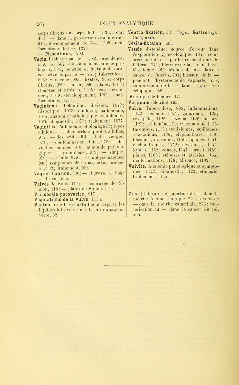 corps fibreux du corps de 1' —, 257 : état de i' — dans la grossesse extra-utérine, 945 ; développement de F—, 1209 ; mal- formations de P—, 1225. — Masculinus, 1200. Vagin. Drainage par le —, 82: prccidence, 559, 561, 562; cloisonnement dans le pro- lapsus. 584 ; ponction et incision des ab- cès pelviens par le —, 761 ; tuberculose, 896; gangrène, 985; kystes, 986; corps fibreux, 995; cancer, 996; plaies, 1163: sténoses et atrésies, 1165; corps étran- gers, 1169; développement, 1209; mal- formations, 1217. Vaginisme. Définition, division, 1072; historique, 1073; étiologie, pathogénie, 1074;anatomie pathologique, symptômes, 1075: diagnostic, 1077; traitement, 1077. Vaginites. Pathogénie, étiologie,972; types cliniques:— blennorrhagiquedes adultes. 977; — des petites filles et des viefges, 977 ; — des femmes enceintes, 978; — des vieilles femmes, 978; anatomie patholo- gique; — granuleuse, 979; — simple, 979; _ sénile. 979; —emphysémateuse, 980; symptômes, 980; diagnostic, pronos- tic. 932 ; traitement, 983. Vagino-fixation, 530;— et grossesse, 534; — du col, 535. Valves de Sims, 117; —concaves de Si- mon, 118; — plates de Simon. 119. Varicocèle parovarien. 917. Végétations de la vulve, 1136. Ventouse de Lawson-Tait pour aspirer les liquides à travers un tube à drainage en verre, 82. Ventro-fixation, 537. Voyez Gastro-hys- téropexie. Vésico-fixation, 533. Vessie distendue, source d'erreur dans l'exploration gynécologique, 104; com- pression de la — par les corps fibreux de l'utérus. 271; blessure de la — dans l'hys- térectomie. 362; lésions de la— dans le cancer de l'utérus, 403; blessure de la — pendant l'hystérectomie vaginale, 436 ; compression de la — dans la grossesse ectopique, 948. Vinaigre de Pennés, 12. Virginale (Métrite), 193. Vulve. Tuberculose, 896; inflammations, 1122; œdème, 1124; gangrène, 1125 érysipèle, 1126; eczéma, 1126; herpès 1127; esthiomène, 1130; hématome. 1135 thrombus, 1135; condylomes, papillomes végétations, 1136; éléphantiasis. 1138 fibromes, myxomes, 1140; lipomes. 1141 enchondromes, 1142; névromes, 1142 kystes, 1142; cancer, 1147; prurit, 1159 plaies, 1163; sténoses et atrésies, 1165 malformations. 1178; absence. 1182. Vulvite. Anatomie pathologique et symptô- mes, 1122; diagnostic, 1123; éliologie, traitement, 1124. Zinc (Chlorure de) Injection de — dans la métrite blennorrhagique, 22; crayons de — dans la métrite catarrhale, 226 ; cau- térisation au — dans le cancer du col, 454.