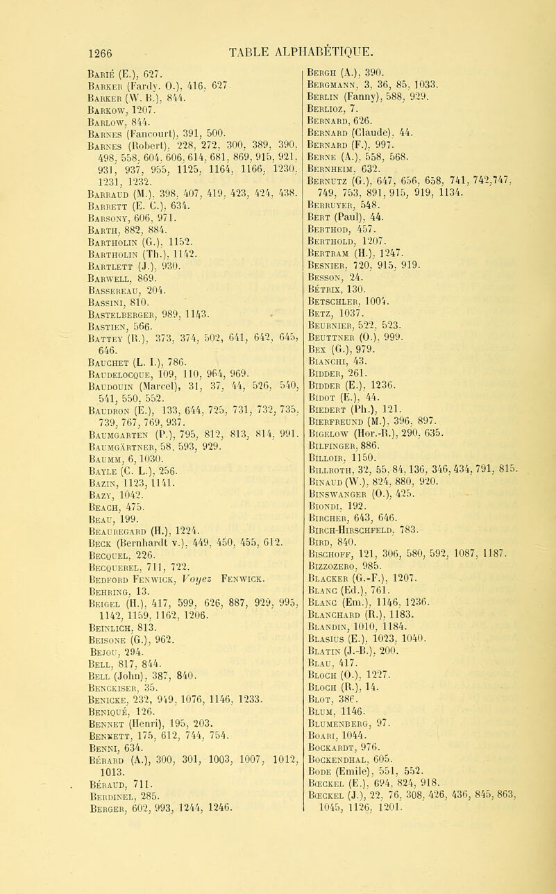 Barié (E.), 627. Barker (Fardy. 0.), 416. 627. Barker (W. B.), 844. Barkow, 1207. Barlow, 844. Barnes (Fancourt), 391, 500. Barnes (Robert). 228, 272, 300, 389, 390. 498, 558. 604. 606. 614, 681. 869, 915, 921. 931 , 937, 955, 1125, 1164, 1166, 1230, 1231, 1232. Barraud (M.), 398, 407, 419, 423, 424, 438. Barrett (E. C), 634. Barsony, 606, 971. Barth, 882, 884. Bartholin (G.). 1152. Bartholin (Th.), 1142. Bartlett (J.), 930. Barwell, 869. Bassereau, 204. Bassini, 810. Bastelberger, 989, 1143. Bastien, 566. Battey (R.), 373, 374, 502, 641, 642, 645, 646. Bauchet (L. I.), 786. Baudelocque, 109, 110, 964, 969. Baudouin (Marcel), 31, 37, 44, 526. 540, 541, 550. 552. Baudron (É.), 133, 644, 725, 731, 732, 735, 739, 767, 769, 937. Baumgarten (P.), 795, 812, 813, 814, 991. Baumgârtner, 58, 593, 929. Baumm, 6,1030. Bayle (C. L.), 256. Bazin, 1123,1141. Bazy, 1042. Beagh, 475. Beau, 199. Beauregard (H.), 1224. Begk (Bernhardt v.), 449, 450, 455, 612. Becquel, 226. Becquerel, 711, 722. Bedford Fenwick, Voyez Fenwick. Behring, 13. Beigel (H.), 417, 599, 626, 887, 929, 995, 1142, 1159, 1162, 1206. Beinlich, 813. Beisone (G.), 962. Bejou, 294. Bell, 817, 844. Bell (John), 387, 840. Bengkiser, 35. Benigke, 232, 949, 1076, 1146, 1233. Beniqué, 126. Bennet (Henri), 195, 203. Benkett, 175, 612, 744, 754. Benni, 634. Bérard (A.), 300, 301, 1003, 1007, 1012, 1013. Béraud, 711. Berdinel, 285. Berger, 602, 993, 1244, 1246. Bergh (A.), 390. Bergmann,' 3, 36, 85. 1033. Berlin (Fanny), 588, 929. Berlioz, 7. Bernard,626. Bernard (Claude). 44. Bernard (F.), 997. Berne (A.), 558, 568. Bernheim, 632. Bernutz (G.), 647, 656, 658, 741, 742,747, 749, 753, 891,915, 919, 1134. Berruyer, 548. Bert (Paul), 44. Berthod, 457. Berthold, 1207. Bertram (H.), 1247. Besnier, 720, 915, 919. Besson, 24. BÉTRIX, 130. Betsghler, 1004. Betz, 1037. Beurnier, 522, 523. Beuttner (O.). 999. Bex (G.), 979. Bianchi, 43. Bidder, 261. Bidder (E.). 1236. Bidot (E.), '44. BlEDERT (Ph.), 121. Bierfreund (M.), 396, 897. Bigelow (Hor.-R.), 290, 635. BlLFINGER, 886. BlLLOIR, 1150. Billroth, 32, 55, 84,136, 346,434. 791, 815. Binaud (W.), 824, 880, 920. Binswanger (O.), 425. Biondi, 192. Bircher, 643, 646. BlRCH-HlRSCHFELD, 783. Bird, 840. Bisghoff, 121, 306, 580, 592, 1087, 1187. Bizzozero, 985. Blacker (G.-F.), 1207. Blanc (Ed.), 761. Blanc (Em.), 1146, 1236. Blanchard (R.), 1183. Blandin, 1010, 1184. Blasius (E.), 1023, 1040. Blatin (J.-B.), 200. Blau. 417. Bloch (O.), 1227. Bloch (R.), 14. Blot, 386. Blum, 1146. Blumenberg, 97. Boari, 1044. Bockardt, 976. Bogkendhal, 605. Bode (Emile), 551, 552. Bœckel (E.),'C94, 824, 918. Bœckel (J.), 22, 76, 308, 426, 436, 845, 863, 1045, 1126, 1201.