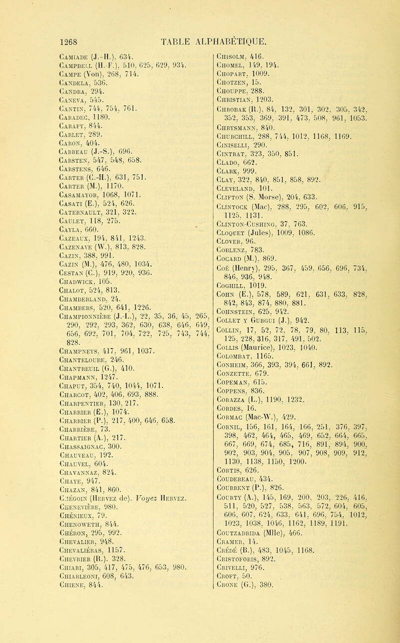 Camiade (J.-H.). 634. Campbell (H.-F.). 510, 625, 629. 93'*. Campe (Von), 268, 714. Candela, 536. Candra, 294. Caneva, 545. Cantin, 744, 754, 761. Caradec, 1180. Carafy, 844. Carlet, 289. Caron, 404. Carreau (J.-S.), 696. Carsten, 547, 548, 658. Carstens, 646. Carter (C.-H.), 631, 751. Carter (M.), 1170. Casamayor, 1068, 1071. Casati (E.), 524, 626. Caternault, 321, 322. Caulet, 118, 275. Cayla, 660. Cazeaux, 194, 841, 1243. Cazenave (W.), 813, 828. Cazin, 388, 991. Cazin (M.), 476, 480, 1034. Cestan (C), 919, 920, 936. Chadwick, 105. Chalot, 524, 813. Chamberland, 24. Chambers, 520, 641, 1226. Championnière (J.-L.), 22, 35, 36, 45, 265, 290, 292, 293, 362, 630, 638, 646, 649^ 656, 692, 701, 704, 722, 725, 743, 744, 828. Champneys, 417. 961, 1037. Chanteloube, 246. Chantreuil (G.), 410. Chapmann, 1247. Chaput, 354, 740, 1044, 1071. Charcot, 402, 406, 693, 888. Charpentier, 130. 217. Charrier (E.), 1074. Charrier (P.), 217, 400, 646, 658. Charrière, 73. Chartier (A.), 217. Chassaignac, 300. Chauveau, 192. Chauvel, 604. Chavannaz, 824. Chaye, 947. Chazan, 841, 860. C;iégoin (Hervez de). Voyez IIeryez. Ckenevière, 980. Chénieux, 79. Chenoweth, 844. Chéron, 295, 992. Chevalier, 948. Chevaliéras, 1157. Chevrier (R.). 328. Chiari, 305, 417, 475, 476, 653, 980. Chiarleoni, 608, 643. Chiene, 844. Chisolm, 416. Chomel, 149. 194. Chopart, 1009. Chotzen, 15. Chouppe, 288. Christian, 1203. Chrobak(R.), 84, 132, 301, 302, 305. 342, 352, 353, 369,'391, 473. 508, 961, 1053. Chrysmann, 840. Churchill/288, 744, 1012, 1168, 1169. Ciniselli, 290. Cintrât, 323, 350. 851. Clado, 662. Clark, 999. Clay, 322, 840, 851, 858, 892. Cleveland, 101. Clifton (S. Morse), 204, 633. Clintogk (Mac), 288, 295, 602, 606, 915, 1125, 1131. Clinton-Cushing, 37, 763. Cloquet (Jules), 1009, 1086. Clover, 96. Coblenz. 783. Cocard (M.), 869. Coë (Henry). 295, 367, 459. 656, 696, 734, 846, 936, 948. Coghill, 1019. Cohn (E.); 578, 589, 621. 631, 633, 828, 842, 843, 874, 880, 881.' Cohnstein, 625, 942'. Collet y Gurgui (J.), 942. Collin, 17, 52, 72, 78. 79, 80. 113, 115. 125, 228, 316, 317, 491, 502. Collis (Maurice), 1023, 1040. Colombat, 1165. Conheim, 366, 393, 394, 661, 892. conzette, 679. COPEMAN, 615. Coppens. 836. Corazza (L.), 1190, 1232. Cordes, 16. Cormac (Mac-W.), 429. Cornil, 156, 161,' 164, 166, 251. 376. 397, 398, 462, 464, 465, 469, 652^ 664, 665, 667, 669, 674, 685, 716, 891, 894, 900, 902, 903, 904, 905, 907, 908, 909, 912, 1130, 1138, 1150, 1200. Cortis, 626. coudereau, 434. Courrent (P.), 826. Courty (A.), 145, 169, 200. 203, 226, 416. 511, 520, 527, 538, 563, 572, 604, 605', 606, 607, 624, 633.' 641, 696. 754, 1012, 1023, 1038, 1046, 1162, 1189, 1191. Coutzadrida (Mlle), 466. Cramer, 14. Crédé (B.), 483, 1045, 1168. Cristoforis, 892. Crivelli, 976. Croft, 50. Crone (G.), 380.