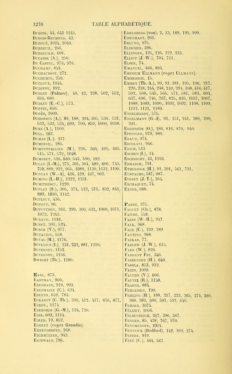 Dubois, 44, 641 1245. Dubois-Reymond, 43. Duboué,1024, 1040. Dubreuil, 266, dubreuilh, 608. Docasse (A.), 250. Du Castel, 973, 976. Duchamp; 844. Duchaussoy, 272. Duchemin, 259. Duclout, 1044. Dudefoy, 892. Dudley (Palmer). 40, 42, 238, 502, 552, 656, 680. Dudley (E.-C), 573. Duffin, 850. Dugès, 1009. Dûhrssen (A.), 89, 188, 294, 305, 530, 531, 532, 533, 534, 699, 700, 859, 1000, 1038. Duke (A.), 1160. Dull, 283. Dumas (L.), 217. Dumesnil, 285. Dumontpallier (M.), 226, 304, 491, 493, 515, 571, 572, 1048. Dumoret, 526, 540, 543, 590, 592. Ducan (I.-M.), 271, 301, 304, 489, 606, 743, 759, 889, 922, 955, 1088, 1130,1132, 1190. Dungan (W.-A), 426, 429, 437, 962. Duming(L.-H.), 1222. 1231. Dumitresgu, 1220. Duplay (S.), 305, 374, 523, 571, 832, 841, 889, 1030, 1142. Duplouy, 436. Dupont, 96. Dupuytren, 261, 299, 300, 631, 1009, 1071, 1073, 1243. Durand, 1181. Duret, 301, 524. Dusgh (V.), 977. Dutauzin, 558. Duval (M.), 1176. Dûvelius (I.), 231, 232, 881, 1219. Duverney, 1152. Duvernoy, 1156. Dwight (Th.), 1180. Earl, 873. Eastman, 960. Eberhart, 919, 993. Ebermaier (C), 624. Eberth, 659, 783. Eckardt (C. Th.), 396, 412, 417, 876, 877, Ecker, 1174. Edebohls (G.-M.), 524, 720. Edis, 609, 1114. Edler, 79, 852. Egbert (voyez Grandin). Ehrendorfer, 268. ElCHMULLER, 943. ElCHWALD, 796. Eiselsberg (von), 2, 13, 189, 191, 999. ElSENHART, 203. Eklund, 975. Elischer, 396. Ellinger, 125, 126, 222, 233. Elliot (J.-W.), 704, 711. Elser, 74. Emanuel, 466, 894. Emerigh Ullmann (voyez Ullmann). Emmerich, 15. Emmet (Th.-A.), 90, 91, 181, 195, 196, 217, 220, 238, 244, 248, 249, 294, 308, 416, 417, 502, 508, 545, 565, 571, 581, 583, 604, 637, 696, 746, 767, 825, 835, 1037, 1067, 1088, 1089, 1090, 1091, 1092, 1108, 1109, 1112,1121, 1180. Engelhardt, 575. Engelmann (G.-I), 91, 151, 241, 289, 290, 291. Engstrôm (O.), 286, 816, 870, 940. Eppinger, 979, 980. Eraud, 974. Ercolani, 946. Erich, 513 Eschen (L), 14. Eschright, 43, 1193. ESMARCH, 791. Etheridge (H.), 91. 391, 561, 721. Eustache, 587, 987. Everet (J.-T.), 264. Exchaquet, 74. Exner, 688. Fabry, 975. Faguet (Ch.), 878. Faivre, 558. Fales (W.-H.), 947. Falk, 968. Falk (E.), 239, 289 Fantino, 968. Farkas. 77. Farlow (J.-W.), 615. Farr (W.), 820. Farrant Fry, 346. Fasbender (H.), 640. Fasola, 853, 932. Fatio, 1009. Faucon (V.), 606. Fauvel (R.), 1158. Fearne, 884. Fehleisen, 190. Fehling (H.), 188, 217, 223, 265, 274, 286. 368, 383, 500, 501, 592, 646. Fehrer. 1075. Félizet, 1056. Felsenreich, 217, 386, 387. Fenger, 85, 438, 767, 970. Fenomenoff, 1024. Fennvick (Bedford), 142, 269, 274. Ferber, 919. Féré (C.), 404, 567.