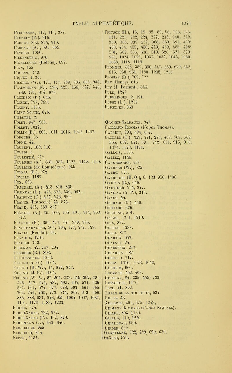 Fergusson, 112, 113; 387. Fernely (P.), 916. Fernet, 892, 894, 910. Ferrand (à.), 691, 869. FÉVRIER, 1050. FlLKENSTEIN, 976. Finkelstein (Hélène), 697. Finn, 155. Fiouppe, 743. FlQUET, 1134. Fisghel (W.), 171, 177, 789, 805, 885, 988, Flaischlen (N.), 390, 425, 466, 547, 548, 789, 797, 814, 878. Flechsig (P.), 646. Flesch, 797, 799. Fleury, 1165. Flint South, 626. Fœrster, 2. Folet, 947, 968. Follet, 1037. Follin (E.), 803, 1011, 1013, 1022, 1207. Forgues, 35. Forné, 44. Foubert, 109, 110. Foulis, 3. Fourestié, 272. Fournier (A.), 631, 982, 1127, 1129, 1150. Fourrier (de Compiègne), 955. Foveau (F.), 972. Foville, 1182. Fox, 626. Fraenkel (A.), 813, 815, 835. Frankel (L.), 475, 528, 539, 962. Fraipont (F.), 547, 548, 959. Franck (François), 44, 575. Frank, 435, 539, 827. Frankel (A.), 39, 166, 455, 801, 814, 963, 972. Frankel (E.), 396, 471, 951, 959, 995. Frankenhâuser, 303, 305, 473, 474, 722. Franks (Kendal), 64. Franqué, 1201. Frarier, 753. Freeman, 42, 257, 294. Frerighs (E.), 893. Freudenberg, 1233. Freund (A.-G.), 1004. Freund (H.-W.), 14, 842, 843. Freund (M.-B.), 1004. Freund (W.-A.), 97, 264, 329, 345, 382, 391, 426, 472, 474, 482, 483, 484, 521, 536, 537, 561, 574, 577, 578, 592, 661, 665, 703, 744, 760, 773, 774, 807, 813, 866, 886, 888, 937, 948, 955, 1004, 1007, 1087, 1101, 1170, 1183, 1222. Fricke, 574. Friedlander, 792, 972. Friedlander (P.), 152, 878. Friedmann (J.), 643, 646. Friedreich, 955. Friedrich, 814. Fristo, 1187. Fritsch (IL), 16, 19, 88, 89, 96, 103, 126, 131, 221, 222, 224, 227, 235, 240, 249, 250, 305, 335, 347, 368, 369, 391, 429' 433, 434, 435, 438, 443, 469, 485, 498' 501, 502, 505, 506, 519, 520, 521, 570, 984, 1024, 1026, 1032, 1034, 1045, 1060, 1088, 1118, 1119. Frommel, 368, 389, 390, 447, 550, 620, 662, 816, 958, 961, 1180, 1208, 1218. Froriep (R.), 709, 722. Fry (Henry), 615. Fry (J. Farranl), 346. Fuld, 1247. Furbringer, 2, 191. Fûrst (L.), 1214. FÛRSTNER, 868. G-aches-Sarraute, 947: Gaillard Thomas (Voyez Thomas). Galabin, 493, 494, 657. Gallard (T.), 239, 271, 272, 462, 562, 564, 565, 637, 647, 691, 742, 821, 915, 918, 1074, 1123, 1191. Gallois, 1165. G allez, 1146. Ganghofner, 417. Gardner (W-), 525. Gariel, 571. Garrigues (H.-Q.), 6, 133, 956, 1206. Garton (E.), 646. Gauthier, 294, 947. Gavilan (A.-P.), 315. Gayet, 44. Gebhard (C), 466. Gehrard, 626. Gehrung, 501. Geigel, 1211, 1218. Geil, 892. Gelbke, 1238. Gelgi, 877. Gendrin, 647. Geneste, 24. Genesteix, 217. gérardin, 587. Gerbaud, 217. Gerdy, 1010, 1023, 1040, Gerheim, 660. Germont, 402, 403. Gersuny, 84, 335, 449, 733. Getschell, 1170. Geyl, 41, 892. Gilles de la tourette, 634. Gilles, 43. Gillette, 301, 575, 1243, Gilmann Kimball (Voyez Kimball). Girard, 803, 1136. Giraud, 110, 1226, GlRAUDEAU, 950. Girode, 662. Glaevecke, 322, 429, 629, 630. Glâser, 528.