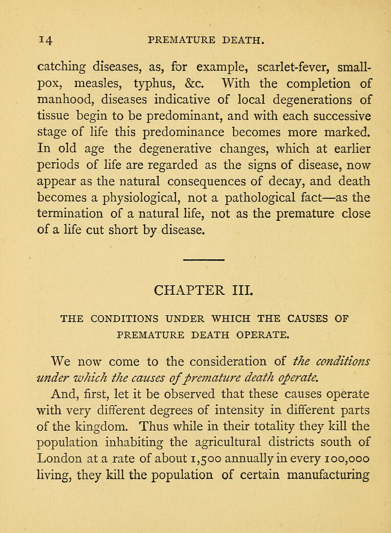 catching diseases, as, for example, scarlet-fever, small- pox, measles, typhus, &c. With the completion of manhood, diseases indicative of local degenerations of tissue begin to be predominant, and with each successive stage of life this predominance becomes more marked. In old age the degenerative changes, which at earlier periods of life are regarded as the signs of disease, now appear as the natural consequences of decay, and death becomes a physiological, not a pathological fact—as the termination of a natural life, not as the premature close of a Hfe cut short by disease. CHAPTER III. THE CONDITIONS UNDER WHICH THE CAUSES OF PREMATURE DEATH OPERATE. We now come to the consideration of the conditions wider which the causes of prei7iature death oJ>erate. And, first, let it be observed that these causes operate with very different degrees of intensity in different parts of the kingdom. Thus while in their totality they kill the population inhabiting the agricultural districts south of London at a rate of about 1,500 annually in every 100,000 living, they kill the population of certain manufacturing