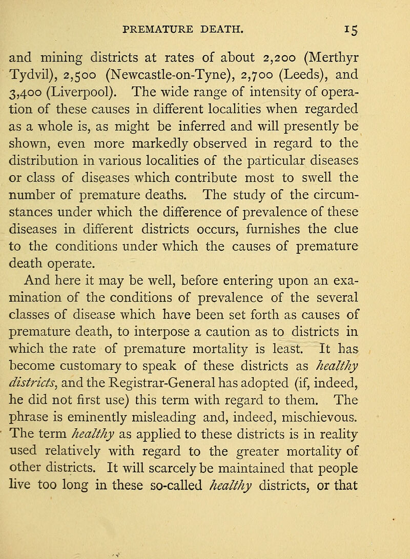 and mining districts at rates of about 2,200 (Merthyr Tydvil), 2,500 (Newcastle-on-Tyne), 2,700 (Leeds), and 3,400 (Liverpool). The wide range of intensity of opera- tion of these causes in different locahties when regarded as a whole is, as might be inferred and will presently be shown, even more markedly observed in regard to the distribution in various localities of the particular diseases or class of diseases which contribute most to swell the number of premature deaths. The study of the circum- stances under which the difference of prevalence of these diseases in different districts occurs, furnishes the clue to the conditions under which the causes of premature death operate. And here it may be well, before entering upon an exa- mination of the conditions of prevalence of the several classes of disease which have been set forth as causes of premature death, to interpose a caution as to districts in which the rate of premature mortality is least. It has become customary to speak of these districts as healthy districts^ and the Registrar-General has adopted (if, indeed, he did not first use) this term with regard to them. The phrase is eminently misleading and, indeed, mischievous. The term healthy as applied to these districts is in reality used relatively with regard to the greater mortality of other districts. It will scarcely be maintained that people live too long in these so-called healthy districts, or that