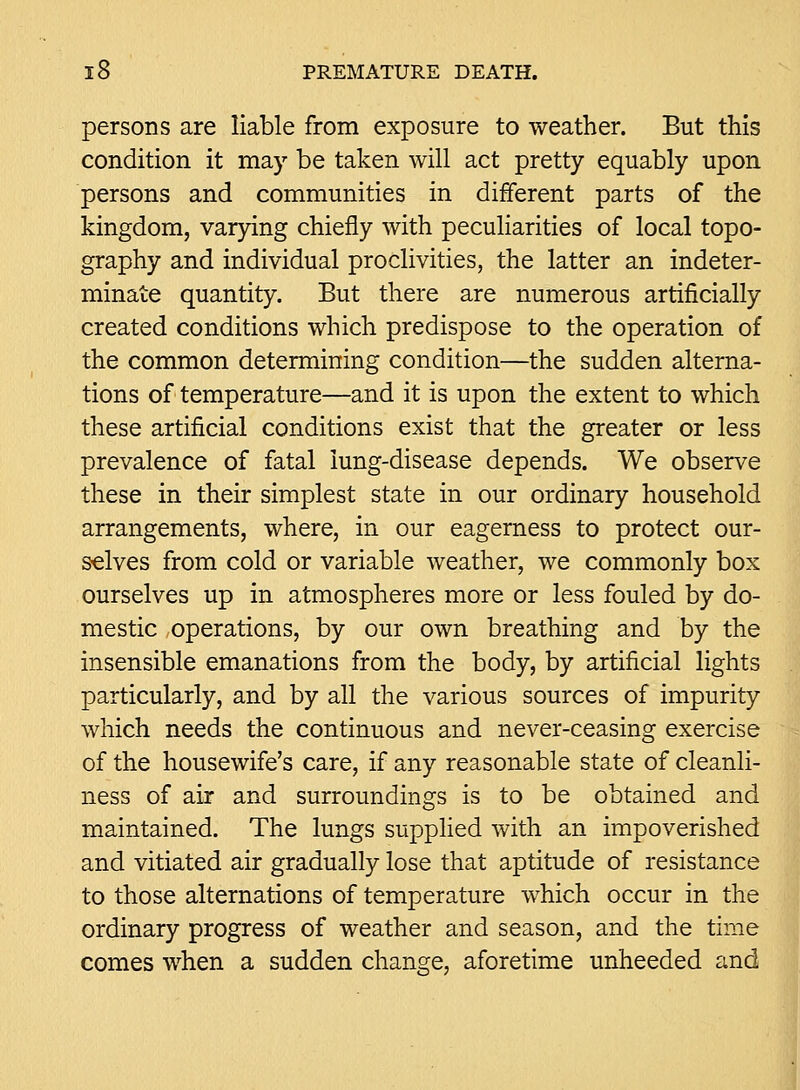 persons are liable from exposure to weather. But this condition it may be taken will act pretty equably upon persons and communities in different parts of the kingdom, varying chiefly with peculiarities of local topo- graphy and individual proclivities, the latter an indeter- minate quantity. But there are numerous artificially created conditions which predispose to the operation of the common determining condition—the sudden alterna- tions of temperature—and it is upon the extent to which these artificial conditions exist that the greater or less prevalence of fatal lung-disease depends. We observe these in their simplest state in our ordinary household arrangements, where, in our eagerness to protect our- selves from cold or variable weather, we commonly box ourselves up in atmospheres more or less fouled by do- mestic ,operations, by our own breathing and by the insensible emanations from the body, by artificial lights particularly, and by all the various sources of impurity which needs the continuous and never-ceasing exercise of the housewife's care, if any reasonable state of cleanli- ness of air and surroundings is to be obtained and maintained. The lungs supplied with an impoverished and vitiated air gradually lose that aptitude of resistance to those alternations of temperature which occur in the ordinary progress of weather and season, and the time comes when a sudden change, aforetime unheeded and