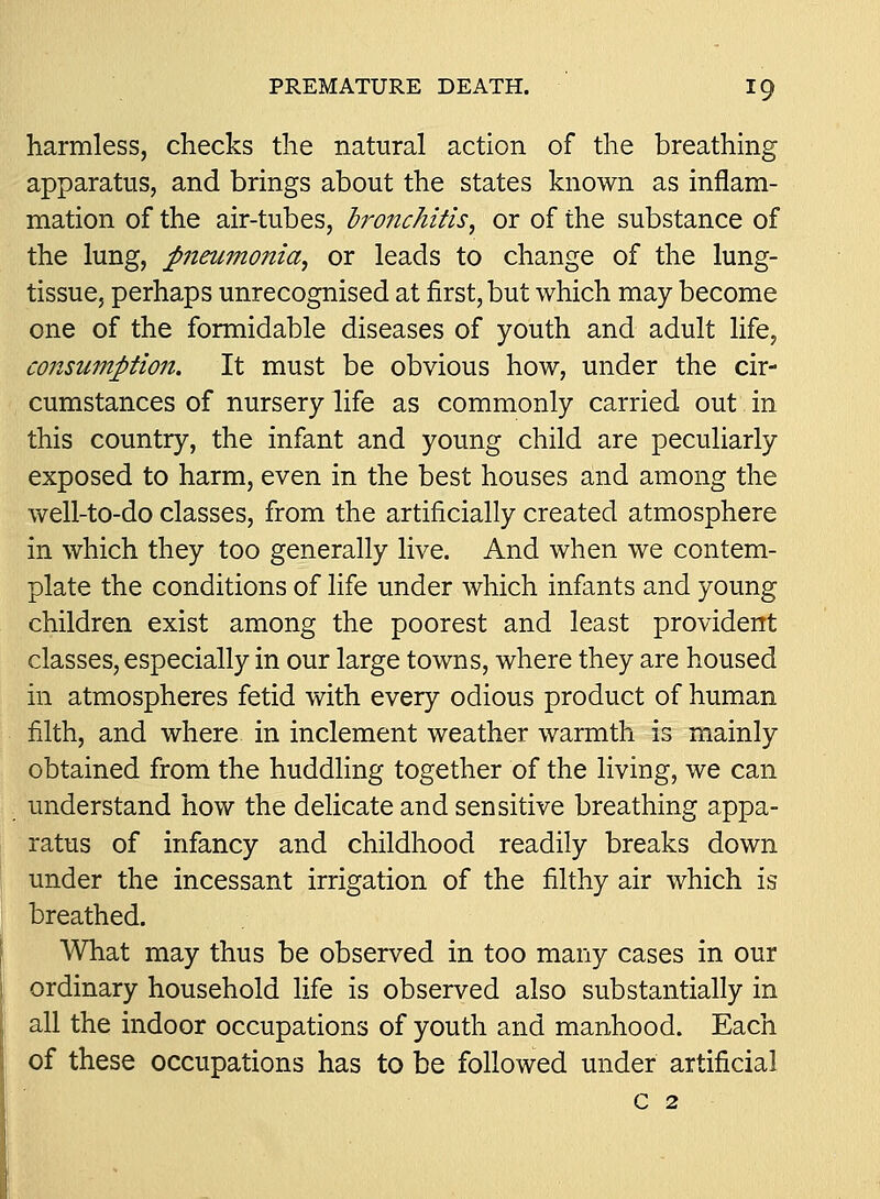 harmless, checks the natural action of the breathing apparatus, and brings about the states known as inflam- mation of the air-tubes, Ironchitis, or of the substance of the lung, pneumonia^ or leads to change of the lung- tissue, perhaps unrecognised at first, but which may become one of the formidable diseases of youth and adult life, co7isuinption. It must be obvious how, under the cir- cumstances of nursery life as commonly carried out in this country, the infant and young child are peculiarly exposed to harm, even in the best houses and among the well-to-do classes, from the artificially created atmosphere in which they too generally live. And when we contem- plate the conditions of life under which infants and young children exist among the poorest and least provident classes, especially in our large towns, where they are housed in atmospheres fetid with every odious product of human filth, and where in inclement weather warmth is mainly obtained from the huddling together of the living, we can understand how the deHcate and sensitive breathing appa- ratus of infancy and childhood readily breaks down under the incessant irrigation of the filthy air which is breathed. What may thus be observed in too many cases in our ordinary household life is observed also substantially in all the indoor occupations of youth and manhood. Each of these occupations has to be followed under artificial c 2