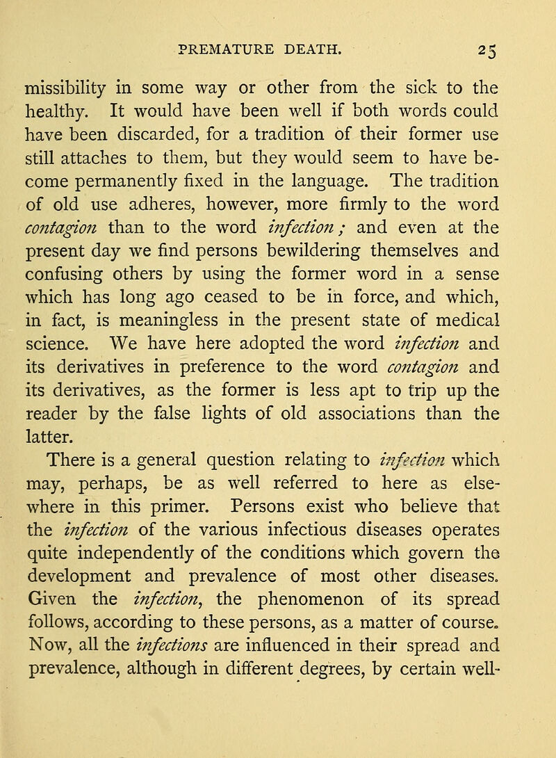 missibility in some way or other from the sick to the healthy. It would have been well if both words could have been discarded, for a tradition of their former use still attaches to them, but they would seem to have be- come permanently fixed in the language. The tradition of old use adheres, however, more firmly to the word contagion than to the word i7ifection; and even at the present day we find persons bewildering themselves and confusing others by using the former word in a sense which has long ago ceased to be in force, and which, in fact, is meaningless in the present state of medical science. We have here adopted the word infection and its derivatives in preference to the word co?itagion and its derivatives, as the former is less apt to trip up the reader by the false lights of old associations than the latter. There is a general question relating to infection which may, perhaps, be as well referred to here as else- where in this primer. Persons exist who believe that the infection of the various infectious diseases operates quite independently of the conditions which govern the development and prevalence of most other diseases. Given the infection^ the phenomenon of its spread follows, according to these persons, as a matter of course. Now, all the infections are influenced in their spread and prevalence, although in different degrees, by certain well-