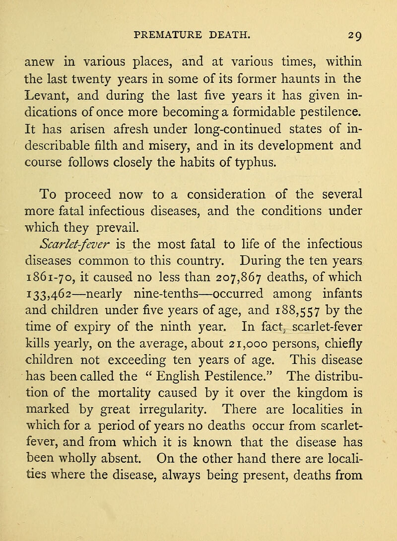 anew in various places, and at various times, within the last twenty years in some of its former haunts in the Levant, and during the last five years it has given in- dications of once more becoming a formidable pestilence. It has arisen afresh under long-continued states of in- describable filth and misery, and in its development and course follows closely the habits of typhus. To proceed now to a consideration of the several more fatal infectious diseases, and the conditions under which they prevail. Scarlet-fever is the most fatal to life of the infectious diseases common to this country. During the ten years 1861-70, it caused no less than 207,867 deaths, of which 133,462—nearly nine-tenths—occurred among infants and children under five years of age, and 188,557 by the time of expiry of the ninth year. In fact; scarlet-fever kills yearly, on the average, about 21,000 persons, chiefly children not exceeding ten years of age. This disease has been called the  Enghsh Pestilence. The distribu- tion of the mortality caused by it over the kingdom is marked by great irregularity. There are localities in which for a period of years no deaths occur from scarlet- fever, and from which it is known that the disease has been wholly absent. On the other hand there are locali- ties where the disease, always being present, deaths from