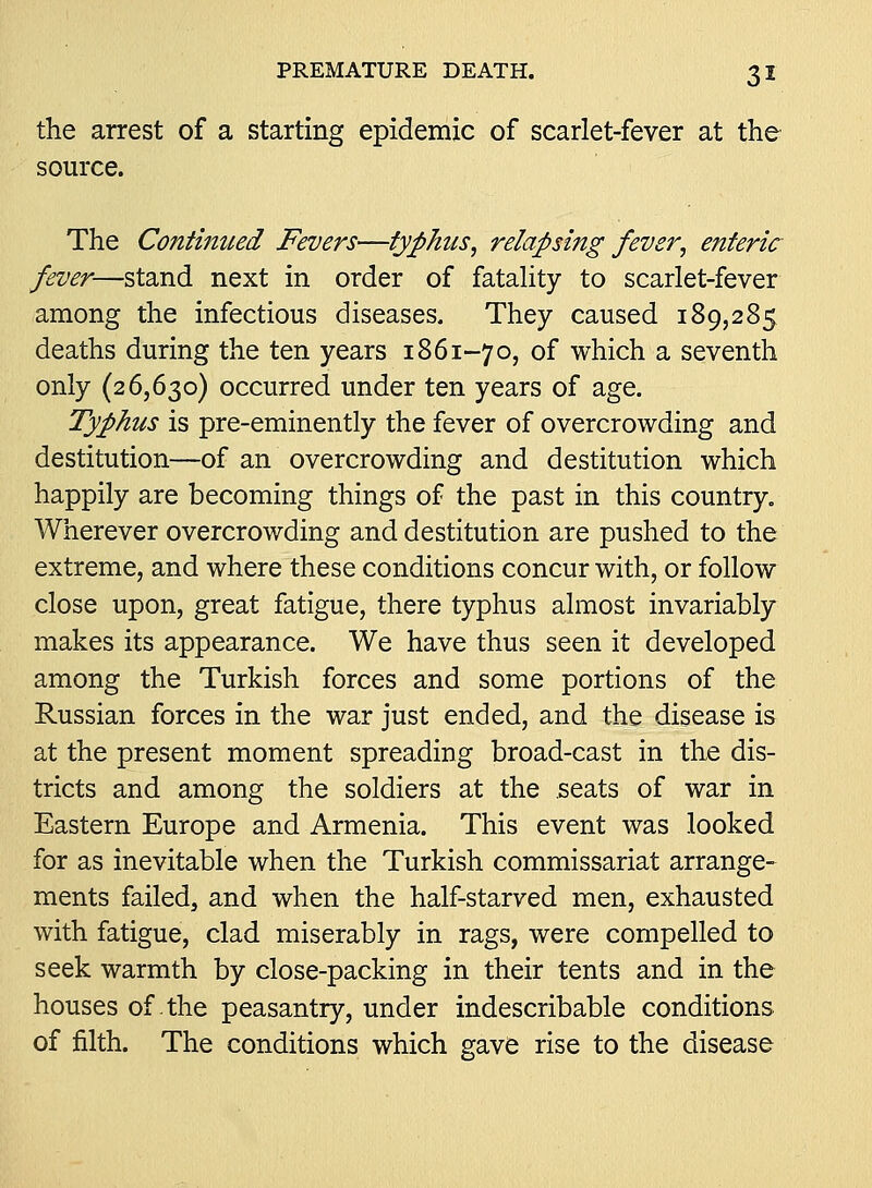 the arrest of a starting epidemic of scarlet-fever at the source. The Continued Fevers—typhus^ relapsing fever^ enteric fever—stand next in order of fataUty to scarlet-fever among the infectious diseases. They caused 189,285 deaths during the ten years 1861-70, of which a seventh only (26,630) occurred under ten years of age. Typhus is pre-eminently the fever of overcrowding and destitution—of an overcrowding and destitution which happily are becoming things of the past in this country. Wherever overcrowding and destitution are pushed to the extreme, and where these conditions concur with, or follow close upon, great fatigue, there typhus almost invariably makes its appearance. We have thus seen it developed among the Turkish forces and some portions of the Russian forces in the war just ended, and the disease is at the present moment spreading broad-cast in the dis- tricts and among the soldiers at the seats of war in Eastern Europe and Armenia. This event was looked for as inevitable when the Turkish commissariat arrange- ments failed, and when the half-starved men, exhausted with fatigue, clad miserably in rags, were compelled to seek warmth by close-packing in their tents and in the houses of the peasantry, under indescribable conditions of filth. The conditions which gave rise to the disease