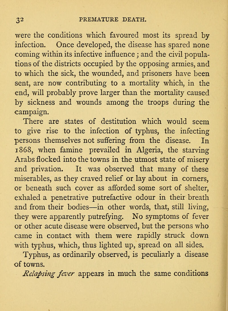 were the conditions which favoured most its spread by infection. Once developed, the disease has spared none coming within its infective influence; and the civil popula- tions of the districts occupied by the opposing armies, and to which the sick, the wounded, and prisoners have been sent, are now contributing to a mortality which, in the end, will probably prove larger than the mortality caused by sickness and wounds among the troops during the campaign. There are states of destitution which would seem to give rise to the infection of typhus, the infecting persons themselves not suffering from the disease. In 1868, when famine prevailed in Algeria, the starving Arabs flocked into the towns in the utmost state of misery and privation. It was observed that many of these miserables, as they craved relief or lay about in corners, or beneath such cover as afforded some sort of shelter, exhaled a penetrative putrefactive odour in their breath and from their bodies—in other words, that, still living, they were apparently putrefying. No symptoms of fever or other acute disease were observed, but the persons who came in contact with them were rapidly struck down with typhus, which^ thus lighted up, spread on all sides. Typhus, as ordinarily observed, is peculiarly a disease of towns. Relapsing fever appears in much the same conditions