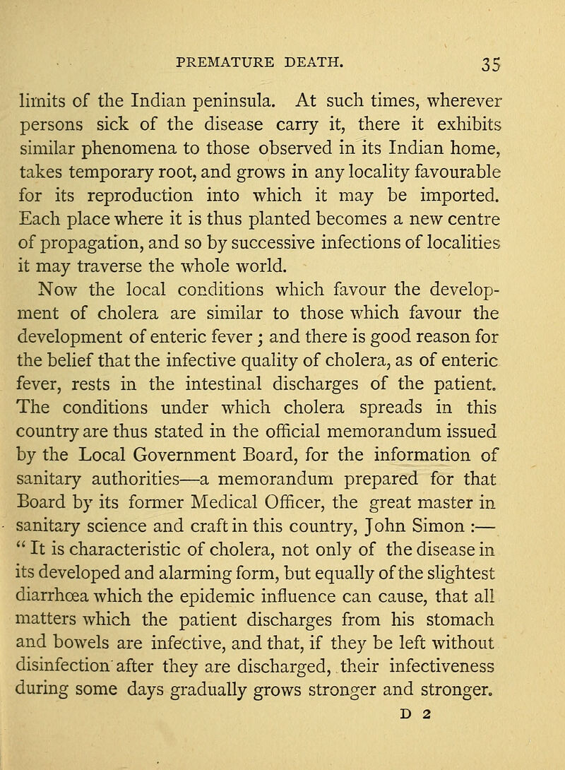 limits of the Indian peninsula. At such times, wherever persons sick of the disease carry it, there it exhibits similar phenomena to those observed in its Indian home, takes temporary root, and grows in any locality favourable for its reproduction into which it may be imported. Each place where it is thus planted becomes a new centre of propagation, and so by successive infections of localities it may traverse the whole world. Now the local conditions which favour the develop- ment of cholera are similar to those which favour the development of enteric fever; and there is good reason for the belief that the infective quality of cholera, as of enteric fever, rests in the intestinal discharges of the patient. The conditions under which cholera spreads in this country are thus stated in the official memorandum issued by the Local Government Board, for the information of sanitary authorities—a memorandum prepared for that Board by its former Medical Officer, the great master in sanitary science and craft in this country, John Simon :—  It is characteristic of cholera, not only of the disease in its developed and alarming form, but equally of the slightest diarrhoea which the epidemic influence can cause, that all matters which the patient discharges from his stomach and bowels are infective, and that, if they be left without disinfection'after they are discharged, their infectiveness during some days gradually grows stronger and stronger. D 2