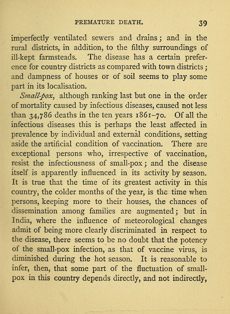 imperfectly ventilated sewers and drains; and in the rural districts, in addition, to the filthy surroundings of ill-kept farmsteads. The disease has a certain prefer- ence for country districts as compared with town districts; and dampness of houses or of soil seems to play some part in its localisation. Small-j^ox^ although ranking last but one in the order of mortality caused by infectious diseases, caused not less than 34,786 deaths in the ten years 1861-70. Of all the infectious diseases this is perhaps the least affected in prevalence by individual and external conditions, setting aside the artificial condition of vaccination. There are exceptional persons who, irrespective of vaccination, resist the infectiousness of small-pox; and the disease itself is apparently influenced in its activity by season. It is true that the time of its greatest activity in this country, the colder months of the year, is the time when persons, keeping more to their houses, the chances of dissemination among families are augmented; but in India, where the influence of meteorological changes admit of being more clearly discriminated in respect to the disease, there seems to be no doubt that the potency of the small-pox infection, as that of vaccine virus, is diminished during the hot season. It is reasonable to infer, then, that some part of the fluctuation of small- pox in this country depends directly, and not indirectly,