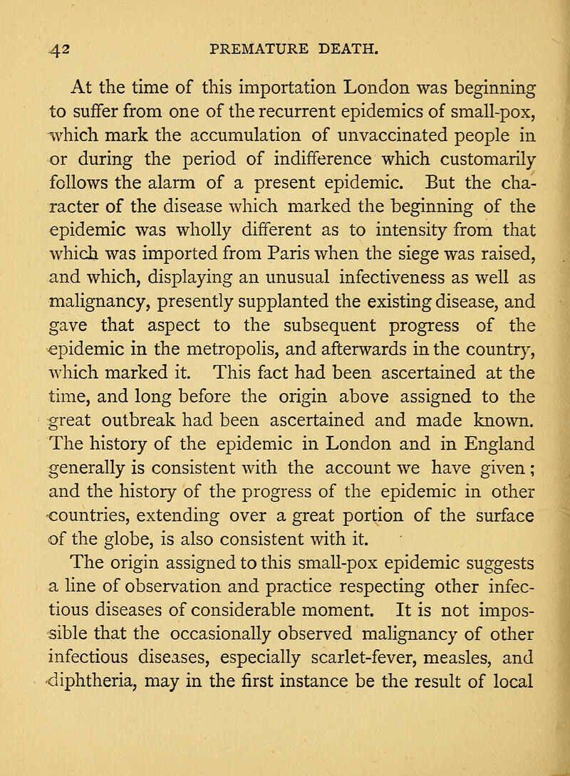 At the time of this importation London was beginning to suffer from one of the recurrent epidemics of small-pox, which mark the accumulation of unvaccinated people in or during the period of indifference which customarily follows the alarm of a present epidemic. But the cha- racter of the disease which marked the beginning of the epidemic was wholly different as to intensity from that which was imported from Paris when the siege was raised, and which, displaying an unusual infectiveness as well as malignancy, presently supplanted the existing disease, and gave that aspect to the subsequent progress of the epidemic in the metropolis, and afterwards in the country, which marked it. This fact had been ascertained at the time, and long before the origin above assigned to the great outbreak had been ascertained and made known. The history of the epidemic in London and in England generally is consistent with the account we have given ; and the history of the progress of the epidemic in other -countries, extending over a great portion of the surface of the globe, is also consistent with it. The origin assigned to this small-pox epidemic suggests a line of observation and practice respecting other infec- tious diseases of considerable moment. It is not impos- sible that the occasionally observed malignancy of other infectious diseases, especially scarlet-fever, measles, and -diphtheria, may in the first instance be the result of local