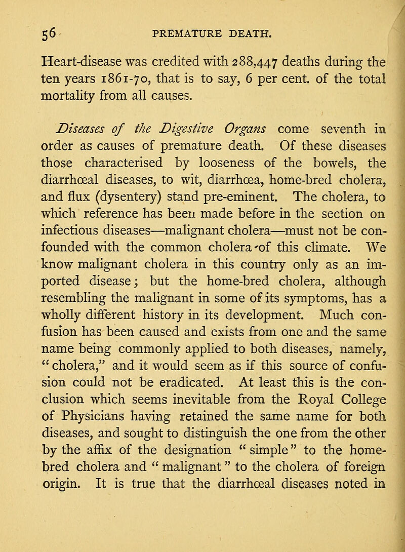 Heart-disease was credited with 288,447 deaths during the ten years 1861-70, that is to say, 6 per cent, of the total mortahty from all causes. J Diseases of the Digestive Organs come seventh in order as causes of premature death. Of these diseases those characterised by looseness of the bowels, the diarrhoeal diseases, to wit, diarrhoea, home-bred cholera, and flux (dysentery) stand pre-eminent. The cholera, to which reference has been made before in the section on infectious diseases—malignant cholera—must not be con- founded with the common cholera 'of this climate. We know malignant cholera in this country only as an im- ported disease; but the home-bred cholera, although resembling the malignant in some of its symptoms, has a wholly different history in its development. Much con- fusion has been caused and exists from one and the same name being commonly applied to both diseases, namely,  cholera, and it would seem as if this source of confu- sion could not be eradicated. At least this is the con- clusion which seems inevitable from the Royal College of Physicians having retained the same name for both diseases, and sought to distinguish the one from the other by the affix of the designation  simple to the home- bred cholera and  malignant to the cholera of foreign origin. It is true that the diarrhoeal diseases noted in