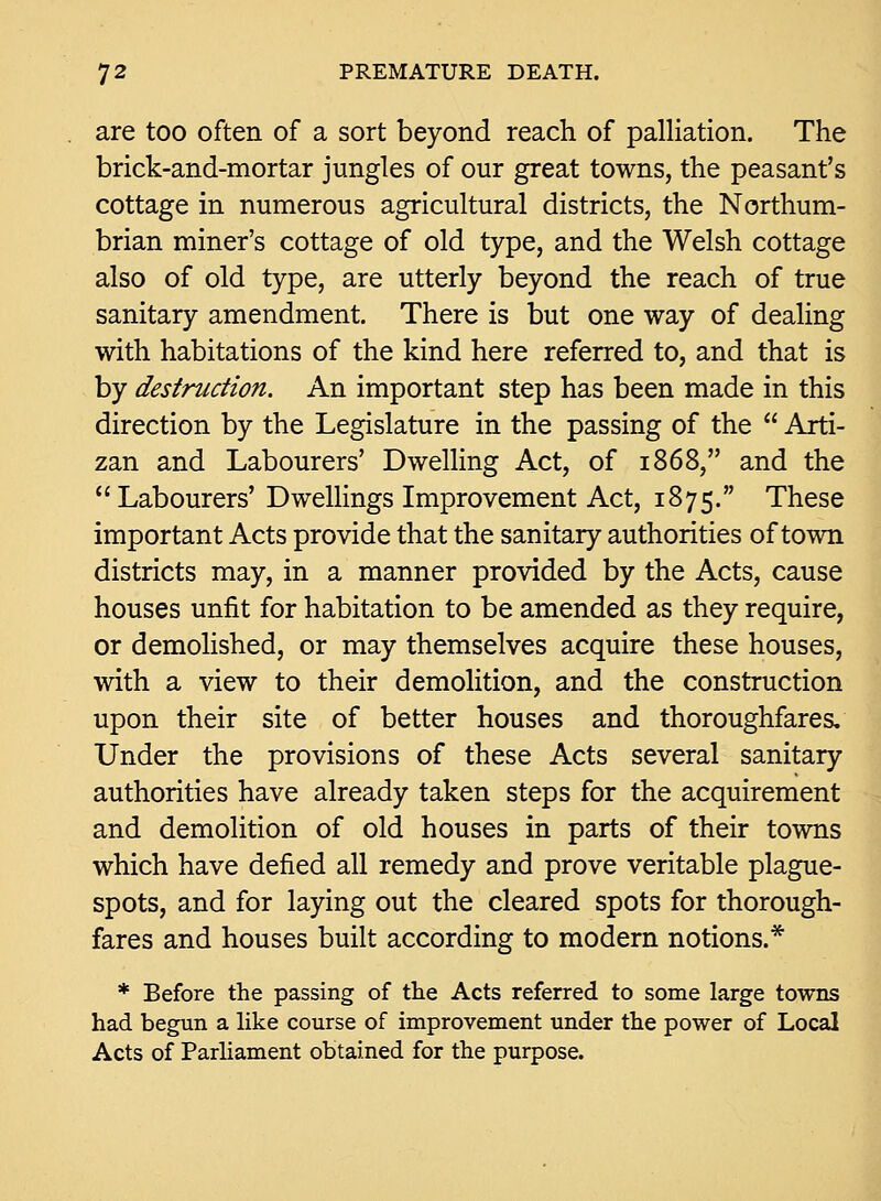 are too often of a sort beyond reach of palliation. The brick-and-mortar jungles of our great towns, the peasant's cottage in numerous agricultural districts, the Northum- brian miner's cottage of old type, and the Welsh cottage also of old type, are utterly beyond the reach of true sanitary amendment. There is but one way of dealing with habitations of the kind here referred to, and that is by destruction. An important step has been made in this direction by the Legislature in the passing of the  Arti- zan and Labourers' Dwelling Act, of 1868, and the  Labourers' Dwellings Improvement Act, 1875. These important Acts provide that the sanitary authorities of town districts may, in a manner provided by the Acts, cause houses unfit for habitation to be amended as they require, or demolished, or may themselves acquire these houses, with a view to their demolition, and the construction upon their site of better houses and thoroughfares. Under the provisions of these Acts several sanitary authorities have already taken steps for the acquirement and demolition of old houses in parts of their towns which have defied all remedy and prove veritable plague- spots, and for laying out the cleared spots for thorough- fares and houses built according to modern notions.* * Before the passing of the Acts referred to some large towns had begun a like course of improvement under the power of Local Acts of Parliament obtained for the purpose.