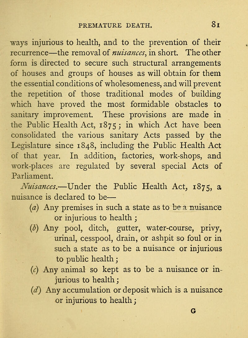 ways injurious to health, and to the prevention of their recurrence—the removal of nuisances^ in short. The other form is directed to secure such structural arrangements of houses and groups of houses as will obtain for them the essential conditions of wholesomeness, and will prevent the repetition of those traditional modes of building which have proved the most formidable obstacles to sanitary improvement. These provisions are made in the Public Health Act, 1875; in which Act have been consolidated the various sanitary Acts passed by the Legislature since 1848, including the Public Health Act of that year. In addition, factories, work-shops, and work-places are regulated by several special Acts of Parliament. Nuisances.—Under the Public Health Act, 1875, a nuisance is declared to be— {a) Any premises in such a state as to b© a nuisance or injurious to health j {h) Any pool, ditch, gutter, water-course, privy, urinal, cesspool, drain, or ashpit so foul or in such a state as to be a nuisance or injurious to public health; ic) Any animal so kept as to be a nuisance or in- jurious to health; {d) Any accumulation or deposit which is a nuisance or injurious to health \ 6