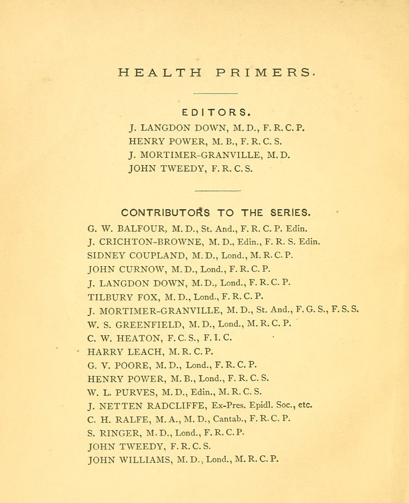 EDITORS. J. LANGDON DOWN, M.D., F. R.C.P. HENRY POWER, M. B., F. R. C. S. J. MORTIMER-GRANVILLE, M. D. JOHN TWEEDY, F. R. C. S. CONTRIBUTORS TO THE SERIES. G. W. BALFOUR, M. D., St. And., F. R. C. P. Edin. J. CRICHTON-BROWNE, M. D., Edin., F. R. S. Edin. SIDNEY COUPLAND, M. D., Lond., M. R. C. P. JOHN CURNOW, M. D., Lond., F. R. C. P. J. LANGDON DOWN, M.D., Lond., F. R. C. P. TILBURY FOX, M. D., Lond., F. R. C. P. J. MORTIMER-GRANVILLE, M. D., St. And., F. G. S., F. S. S. W. S. GREENFIELD, M.D., Lond., M.R.C. P. C. W. HEATON, F. C. S., F. I. C. HARRY LEACH, M. R. C. P. G. V. POORE, M. D., Lond., F. R. C. P. HENRY POWER, M. B., Lond., F. R. C. S. W. L. PURVES, M. D., Edin., M. R. C. S. J. NETTEN RADCLIFFE, Ex-Pres. Epidl. Soc, etc. C. H. RALFE, M. A., M. D., Cantab., F. R. C. P. S. RINGER, M. D., Lond., F. R. C. P. JOHN TWEEDY, F. R. C. S. JOHN WILLIAMS, M. D., Lond., M. R. C. P.