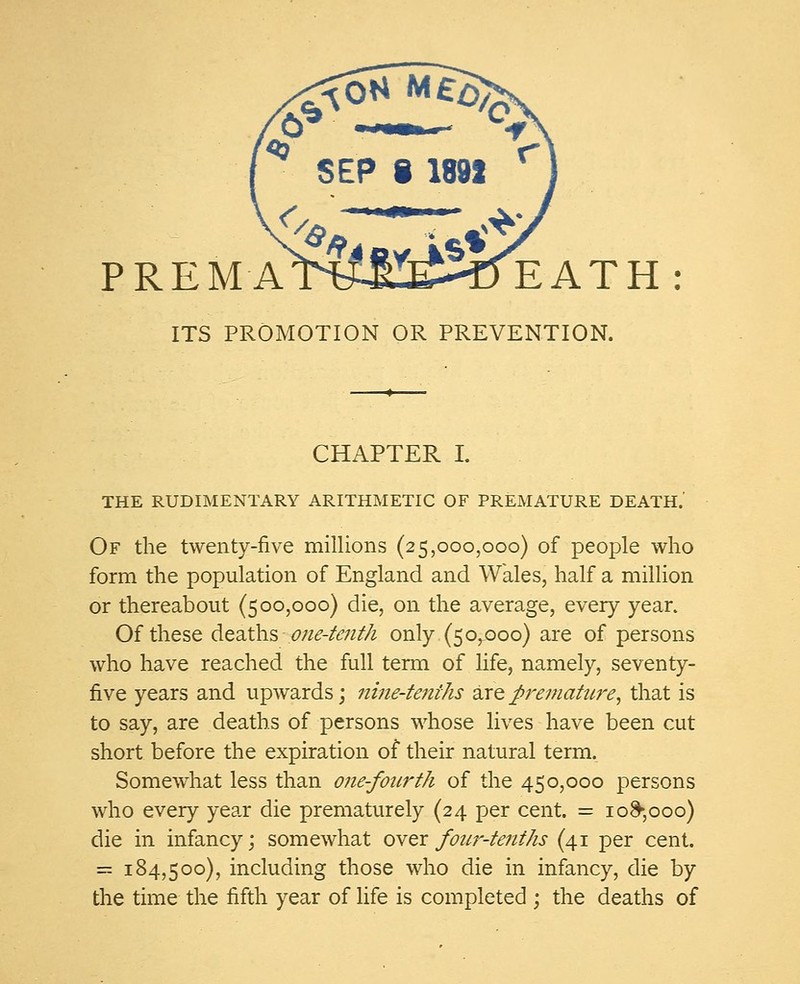 PREMATWJCEHDEATH ITS PROMOTION OR PREVENTION. CHAPTER I. THE RUDIMENTARY ARITHMETIC OF PREMATURE DEATH.' Of the twenty-five millions (25,000,000) of people who form the population of England and Wales, half a million or thereabout (500,000) die, on the average, every year. Of these deaths one-tenth only (50,000) are of persons who have reached the full term of life, namely, seventy- five years and upwards; nine-tenths are premature, that is to say, are deaths of persons whose lives have been cut short before the expiration of their natural term. Somewhat less than one-fourth of the 450,000 persons who every yea.r die prematurely (24 per cent. = 10^,000) die in infancy; somewhat over four-tenths (41 per cent. = 184,500), including those who die in infancy, die by the time the fifth year of life is completed ; the deaths of