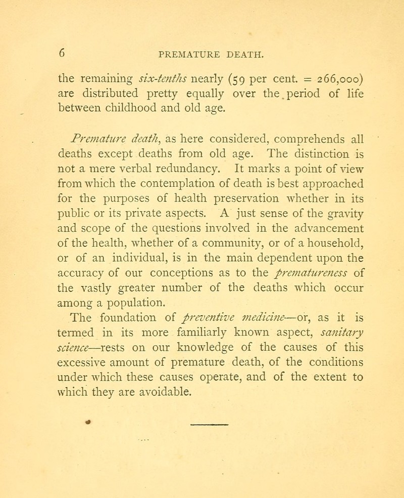 the remaining six-tenths nearly (59 per cent. = 266,000) are distributed pretty equally over the.period of life between childhood and old asre. v& Premature death, as here considered, comprehends all deaths except deaths from old age. The distinction is not a mere verbal redundancy. It marks a point of view from which the contemplation of death is best approached for the purposes of health preservation whether in its public or its private aspects. A just sense of the gravity and scope of the questions involved in the advancement of the health, whether of a community, or of a household, or of an individual, is in the main dependent upon the accuracy of our conceptions as to the prematureness of the vastly greater number of the deaths which occur among a population. The foundation of preventive medicine—or, as it is termed in its more familiarly known aspect, sanitary science—rests on our knowledge of the causes of this excessive amount of premature death, of the conditions under which these causes operate, and of the extent to which they are avoidable.