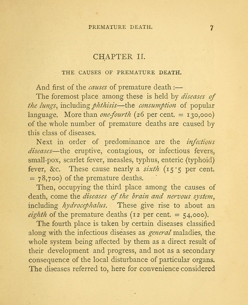 CHAPTER II. THE CAUSES OF PREMATURE DEATH. And first of the causes of premature death :— The foremost place among these is held by diseases of the lungs, including phthisis—the consumption of popular language. More than one-fourth (26 per cent. = 130,000) of the whole number of premature deaths are caused by this class of diseases. Next in order of predominance are the infectious diseases—the eruptive, contagious, or infectious fevers, small-pox, scarlet fever, measles, typhus, enteric (typhoid) fever, &c. These cause nearly a sixth (15*5 per cent. = 78,700) of the premature deaths. Then, occupying the third place among the causes of death, come the diseases of the drain and nervous system, including hydrocephalus. These give rise to about an eighth of the premature deaths (12 per cent. = 54,000). The fourth place is taken by certain diseases classified along with the infectious diseases as general maladies, the whole system being affected by them as a direct result of their . development and progress, and not as a secondary consequence of the local disturbance of particular organs. The diseases referred to, here for convenience considered