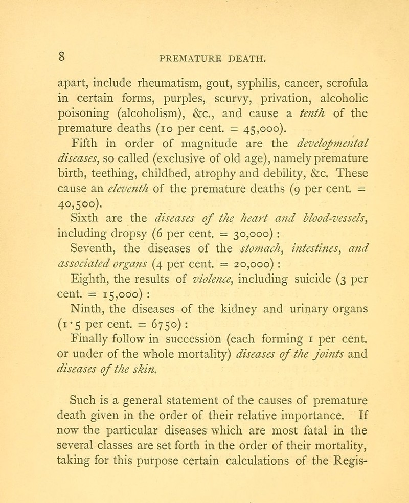 apart, include rheumatism, gout, syphilis, cancer, scrofula in certain forms, purples, scurvy, privation, alcoholic poisoning (alcoholism), &c, and cause a tenth of the premature deaths (10 per cent. = 45,000). Fifth in order of magnitude are the developmental diseases, so called (exclusive of old age), namely premature birth, teething, childbed, atrophy and debility, &c. These cause an eleventh of the premature deaths (9 per cent. = 40,500). Sixth are the diseases of the heart and blood-vessels, including dropsy (6 per cent. = 30,000): Seventh, the diseases of the stomach, intestines, and associated organs (4 per cent. = 20,000): Eighth, the results of violence, including suicide (3 per cent. = 15,000) : Ninth, the diseases of the kidney and urinary organs (1*5 per cent. = 6750) : Finally follow in succession (each forming 1 per cent. or under of the whole mortality) diseases of the joints and diseases of the skin. Such is a general statement of the causes of premature death given in the order of their relative importance. If now the particular diseases which are most fatal in the several classes are set forth in the order of their mortality, taking for this purpose certain calculations of the Regis-