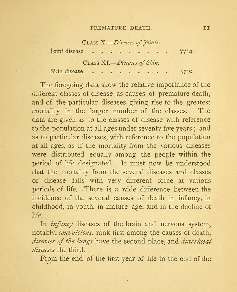 Class X.—Diseases of Joints. Joint disease 77'4 Class XI.—Diseases of Skin. Skin disease 57'° The foregoing data show the relative importance of the different classes of disease as causes of premature death, and of the particular diseases giving rise to the greatest mortality in the larger number of the classes. The data are given as to the classes of disease with reference to the population at all ages under seventy-five years; and as to particular diseases, with reference to the population at all ages, as if the mortality from the various diseases were distributed equally among the people within the period of life designated. It must now be understood that the mortality from the several diseases and classes of disease falls with very different force at various periods of life. There is a wide difference between the incidence of the several causes of death in infancy, in childhood, in youth, in mature age, and in the decline of life. In infancy diseases of the brain and nervous system, notably, convulsions, rank first among the causes of death, diseases of the lungs have the second place, and diarrhceal diseases the third. From the end of the first year of life to the end of the