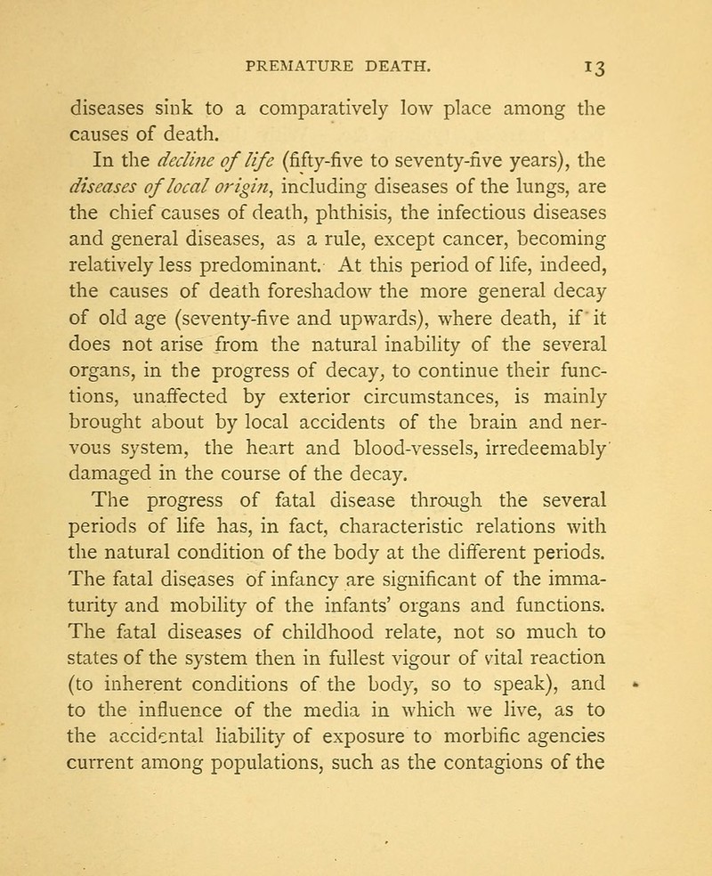 diseases sink to a comparatively low place among the causes of death. In the decline of'life (fifty-five to seventy-five years), the diseases of local origin, including diseases of the lungs, are the chief causes of death, phthisis, the infectious diseases and general diseases, as a rule, except cancer, becoming relatively less predominant. At this period of life, indeed, the causes of death foreshadow the more general decay of old age (seventy-five and upwards), where death, if' it does not arise from the natural inability of the several organs, in the progress of decay; to continue their func- tions, unaffected by exterior circumstances, is mainly brought about by local accidents of the brain and ner- vous system, the heart and blood-vessels, irredeemably' damaged in the course of the decay. The progress of fatal disease through the several periods of life has, in fact, characteristic relations with the natural condition of the body at the different periods. The fatal diseases Of infancy are significant of the imma- turity and mobility of the infants' organs and functions. The fatal diseases of childhood relate, not so much to states of the system then in fullest vigour of vital reaction (to inherent conditions of the body, so to speak), and to the influence of the media in which we live, as to the accidental liability of exposure to morbific agencies current among populations, such as the contagions of the