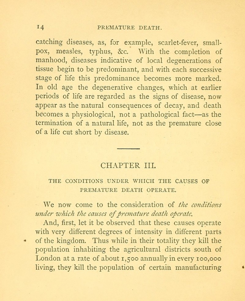 catching diseases, as, for example, scarlet-fever, small- pox, measles, typhus, &c. With the completion of manhood, diseases indicative of local degenerations of tissue begin to be predominant, and with each successive stage of life this predominance becomes more marked. In old age the degenerative changes, which at earlier periods of life are regarded as the signs of disease, now appear as the natural consequences of decay, and death becomes a physiological, not a pathological fact—as the termination of a natural life, not as the premature close of a life cut short by disease. CHAPTER III. THE CONDITIONS UNDER WHICH THE CAUSES OF PREMATURE DEATH OPERATE. We nowT come to the consideration of the conditions under which the causes of premature death operate. And, first, let it be observed that these causes operate with very different degrees of intensity in different parts of the kingdom. Thus while in their totality they kill the population inhabiting the agricultural districts south of London at a rate of about 1,500 annually in every 100,000 living, they kill the population of certain manufacturing