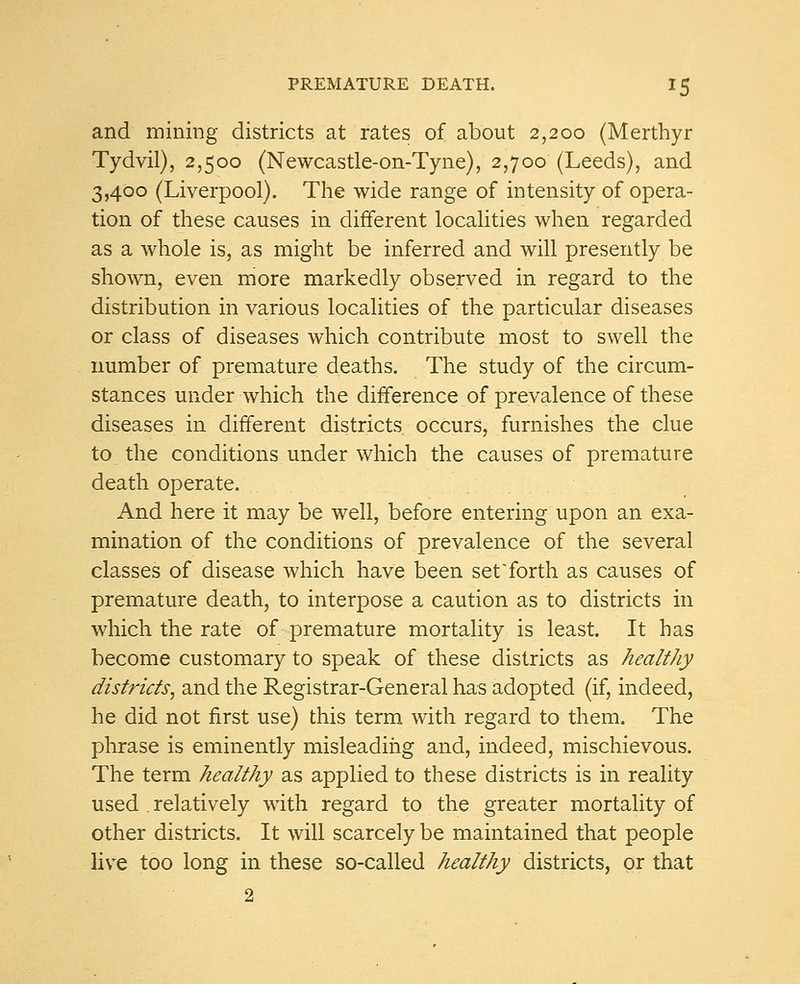 and mining districts at rates of about 2,200 (Merthyr Tydvil), 2,500 (Newcastle-on-Tyne), 2,700 (Leeds), and 3,400 (Liverpool). The wide range of intensity of opera- tion of these causes in different localities when regarded as a whole is, as might be inferred and will presently be shown, even more markedly observed in regard to the distribution in various localities of the particular diseases or class of diseases which contribute most to swell the number of premature deaths. The study of the circum- stances under which the difference of prevalence of these diseases in different districts, occurs, furnishes the clue to the conditions under which the causes of premature death operate. And here it may be well, before entering upon an exa- mination of the conditions of prevalence of the several classes of disease which have been set'forth as causes of premature death, to interpose a caution as to districts in which the rate of premature mortality is least. It has become customary to speak of these districts as healthy districts, and the Registrar-General has adopted (if, indeed, he did not first use) this term with regard to them. The phrase is eminently misleading and, indeed, mischievous. The term healthy as applied to these districts is in reality used relatively with regard to the greater mortality of other districts. It will scarcely be maintained that people live too long in these so-called healthy districts, or that 2