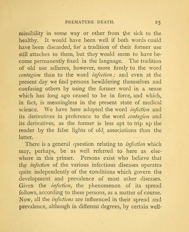 missibility in some way or other from the sick to the healthy. It would have been well if both words could have been discarded, for a tradition of their former use still attaches to them, but they would seem to have be- come permanently fixed in the language. The tradition of old use adheres, however, more firmly to the word contagion than to the word infectio?i; and even at the present day we find persons bewildering themselves and confusing others by using the former word in a sense which has long ago ceased to be in force, and which, in fact, is meaningless in the present state of medical science. We have here adopted the word infection and its derivatives in preference to the word co?itagion and' its derivatives, as the former is less apt to trip up the reader by the false lights of old associations than the latter. There is a general question relating to infection which may, perhaps, be as well referred to here as else- where in this primer. Persons exist who believe that the infection of the various infectious diseases operates quite independently of the conditions which govern the development and prevalence of most other diseases. Given the infection, the phenomenon of its spread follows, according to these persons, as a matter of course. Now, all the infections are influenced in their spread and prevalence, although in different degrees, by certain well-