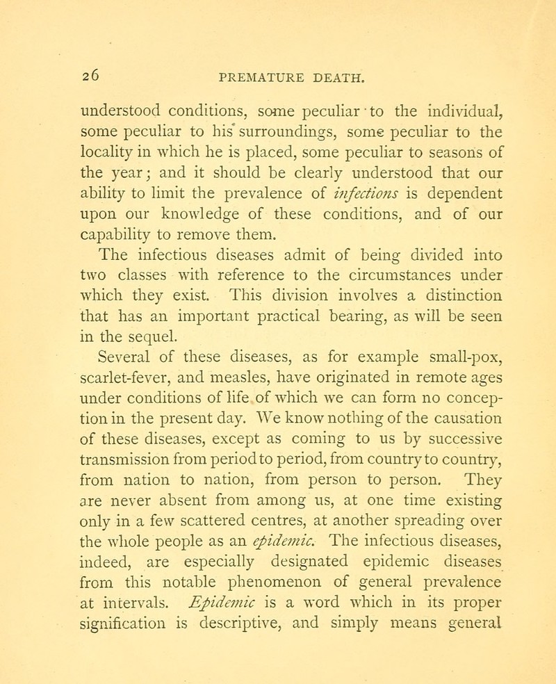 understood conditions, some peculiar to the individual, some peculiar to his* surroundings, some peculiar to the locality in which he is placed, some peculiar to seasons of the year; and it should be clearly understood that our ability to limit the prevalence of infections is dependent upon our knowledge of these conditions, and of our capability to remove them. The infectious diseases admit of being divided into two classes with reference to the circumstances under which they exist. This division involves a distinction that has an important practical bearing, as will be seen in the sequel. Several of these diseases, as for example small-pox, scarlet-fever, and measles, have originated in remote ages under conditions of life of which we can form no concep- tion in the present day. We know nothing of the causation of these diseases, except as coming to us by successive transmission from period to period, from country to country, from nation to nation, from person to person. They are never absent from among us, at one time existing only in a few scattered centres, at another spreading over the whole people as an epidemic. The infectious diseases, indeed, are especially designated epidemic diseases from this notable phenomenon of general prevalence at intervals. Epidemic is a word which in its proper signification is descriptive, and simply means general