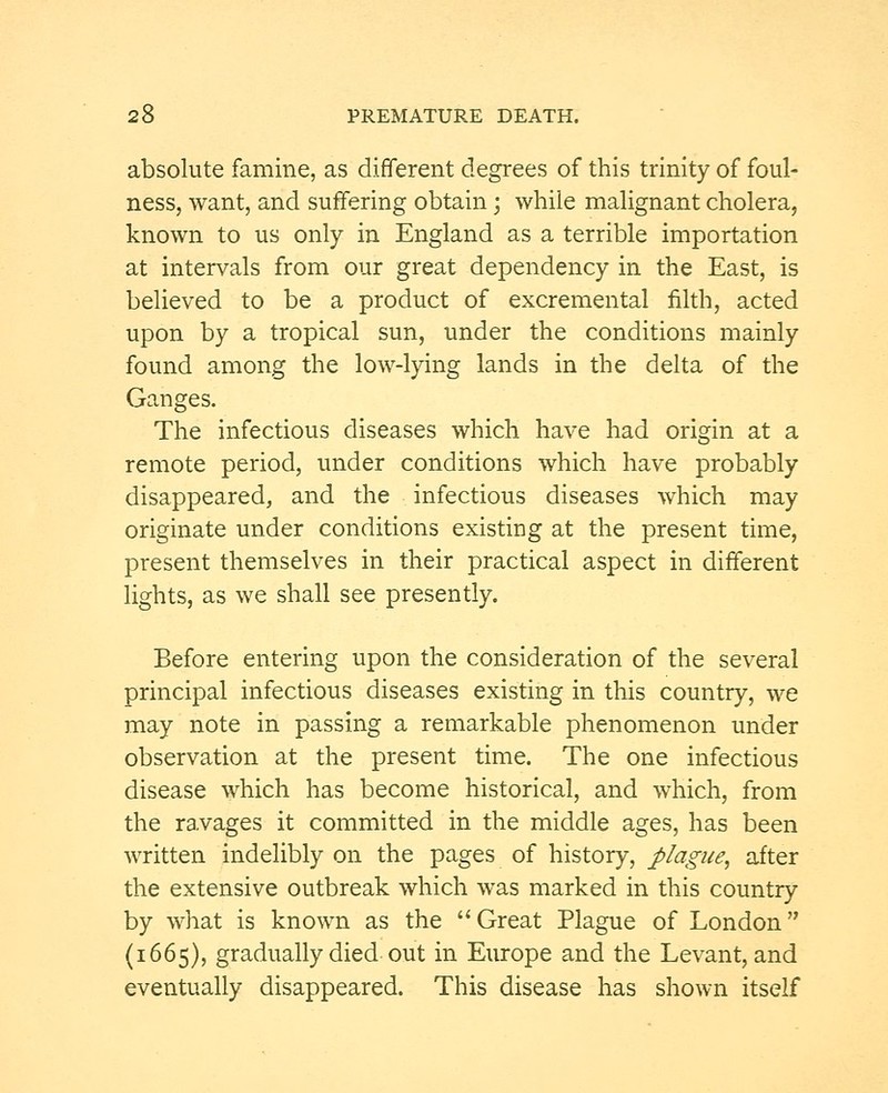 absolute famine, as different degrees of this trinity of foul- ness, want, and suffering obtain; while malignant cholera, known to us only in England as a terrible importation at intervals from our great dependency in the East, is believed to be a product of excremental filth, acted upon by a tropical sun, under the conditions mainly found among the low-lying lands in the delta of the Ganges. The infectious diseases which have had origin at a remote period, under conditions which have probably disappeared, and the infectious diseases which may originate under conditions existing at the present time, present themselves in their practical aspect in different lights, as we shall see presently. Before entering upon the consideration of the several principal infectious diseases existing in this country, we may note in passing a remarkable phenomenon under observation at the present time. The one infectious disease which has become historical, and which, from the ravages it committed in the middle ages, has been written indelibly on the pages of history, plague, after the extensive outbreak which was marked in this country by what is known as the Great Plague of London (1665), gradually died out in Europe and the Levant, and eventually disappeared. This disease has shown itself