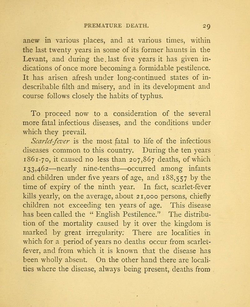 anew in various places, and at various times, within the last twenty years in some of its former haunts in the Levant, and during the. last five years it has given in- dications of once more becoming a formidable pestilence. It has arisen afresh under long-continued states of in- describable filth and misery, and in its development and course follows closely the habits of typhus. To proceed now to a consideration of the several more fatal infectious diseases, and the conditions under which they prevail. Scarlet-fever is the most fatal to life of the infectious diseases common to this country. During the ten years 1861-70, it caused no less than 207,867 deaths, of which 133,462—nearly nine-tenths—occurred among infants and children under five years of age, and 188,557 by the time of expiry of the ninth year. In fact, scarlet-fever kills yearly, on the average, about 21,000 persons, chiefly children not exceeding ten years of age. This disease has been called the  English Pestilence. The distribu- tion of the mortality caused by it over the kingdom is marked by great irregularity: There are localities in which for a period of years no deaths occur from scarlet- fever, and from which it is known that the disease has been wholly absent. On the other hand there are locali- ties where the disease, always being present, deaths from
