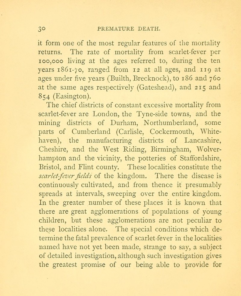 it form one of the most regular features of the mortality returns. The rate of mortality from scarlet-fever per 100,000 living at the ages referred to, during the ten years 1861-70, ranged from 12 at all ages, and 119 at ages under five years (Builth, Brecknock), to 186 and 760 at the same ages respectively (Gateshead), and 215 and 854 (Easington). The chief districts of constant excessive mortality from scarlet-fever are London, the Tyne-side towns, and the mining districts of Durham, Northumberland, some parts of Cumberland (Carlisle, Cockermouth, White- haven), the manufacturing districts of Lancashire, Cheshire, and the West Riding, Birmingham, Wolver- hampton and the vicinity, the potteries of Staffordshire, Bristol, and Flint county. These localities constitute the scarlet-fever fields of the kingdom. There the disease is continuously cultivated, and from thence it presumably spreads at intervals, sweeping over the entire kingdom. In the greater number of these places it is known that there are great agglomerations of populations of young children, but these agglomerations are not peculiar to these localities alone. The special conditions which de- termine the fatal prevalence of scarlet-fever in the localities named have not yet been made, strange to say, a subject of detailed investigation, although such investigation gives the greatest promise of our being able to provide for