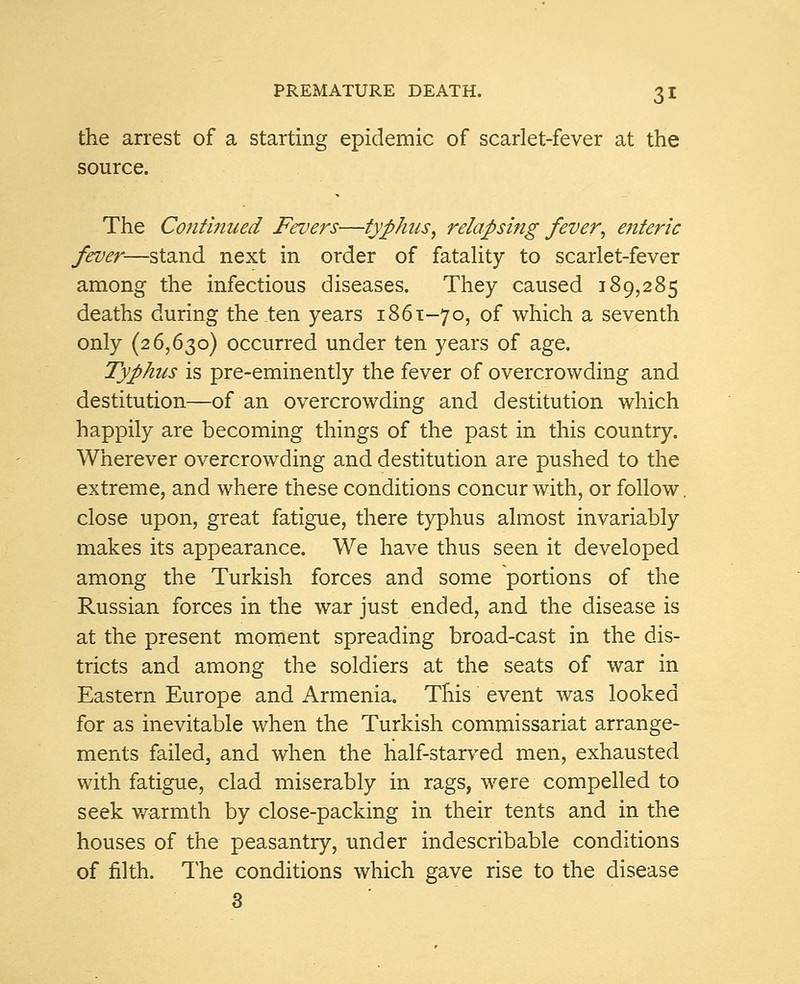 the arrest of a starting epidemic of scarlet-fever at the source. The Continued Fevers—typhus•, relapsing fever; enteric fever—stand next in order of fatality to scarlet-fever among the infectious diseases. They caused 189,285 deaths during the ten years 1861-70, of which a seventh only (26,630) occurred under ten years of age. Typhus is pre-eminently the fever of overcrowding and destitution—of an overcrowding and destitution which happily are becoming things of the past in this country. Wherever overcrowding and destitution are pushed to the extreme, and where these conditions concur with, or follow, close upon, great fatigue, there typhus almost invariably makes its appearance. We have thus seen it developed among the Turkish forces and some portions of the Russian forces in the war just ended, and the disease is at the present moment spreading broad-cast in the dis- tricts and among the soldiers at the seats of war in Eastern Europe and Armenia. This event was looked for as inevitable when the Turkish commissariat arrange- ments failed, and when the half-starved men, exhausted with fatigue, clad miserably in rags, were compelled to seek warmth by close-packing in their tents and in the houses of the peasantry, under indescribable conditions of filth. The conditions which gave rise to the disease 3