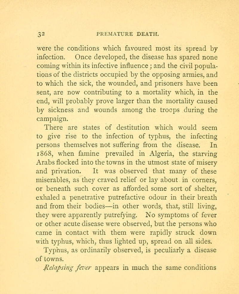 were the conditions which favoured most its spread by infection. Once developed, the disease has spared none coming within its infective influence; and the civil popula- tions of the districts occupied by the opposing armies, and to which the sick, the wounded, and prisoners have been sent, are now contributing to a mortality which, in the end, will probably prove larger than the mortality caused by sickness and wounds among the troops during the campaign. There are states of destitution which would seem to give rise to the infection of typhus, the infecting persons themselves not suffering from the disease. In 1868, when famine prevailed in Algeria, the starving Arabs flocked into the towns in the utmost state of misery and privation. It was observed that many of these miserables, as they craved relief or lay about. in corners, or beneath such cover as afforded some sort of shelter, exhaled a penetrative putrefactive odour in their breath and from their bodies—in other words, that, still living, they were apparently putrefying. No symptoms of fever or other acute disease were observed, but the persons who came in contact with them were rapidly struck down with typhus, which, thus lighted up, spread on all sides. Typhus, as ordinarily observed, is peculiarly a disease of towns. Relapsing fever appears in much the same conditions