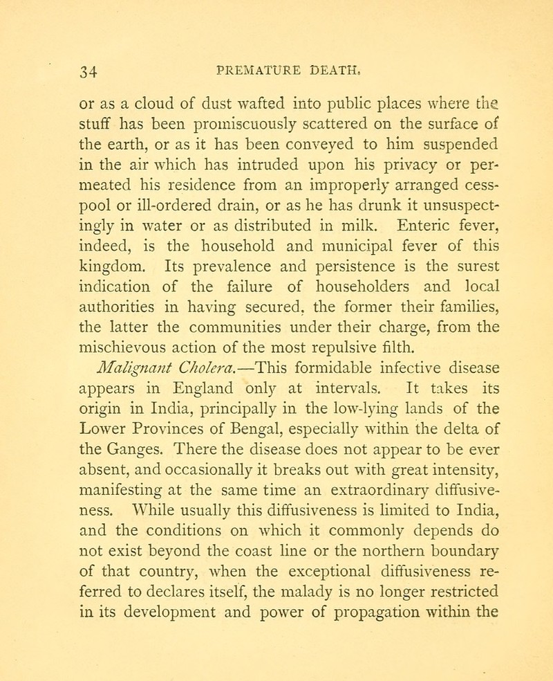 or as a cloud of dust wafted into public places where the stuff has been promiscuously scattered on the surface of the earth, or as it has been conveyed to him suspended in the air which has intruded upon his privacy or per- meated his residence from an improperly arranged cess- pool or ill-ordered drain, or as he has drunk it unsuspect- ingly in water or as distributed in milk. Enteric fever, indeed, is the household and municipal fever of this kingdom. Its prevalence and persistence is the surest indication of the failure of householders and local authorities in having secured, the former their families, the latter the communities under their charge, from the mischievous action of the most repulsive filth. Malignant Cholera.—This formidable infective disease appears in England only at intervals. It takes its origin in India, principally in the low-lying lands of the Lower Provinces of Bengal, especially within the delta of the Ganges. There the disease does not appear to be ever absent, and occasionally it breaks out with great intensity, manifesting at the same time an extraordinary diffusive- ness. While usually this diffusiveness is limited to India, and the conditions on which it commonly depends do not exist beyond the coast line or the northern boundary of that country, when the exceptional diffusiveness re- ferred to declares itself, the malady is no longer restricted in its development and power of propagation within the